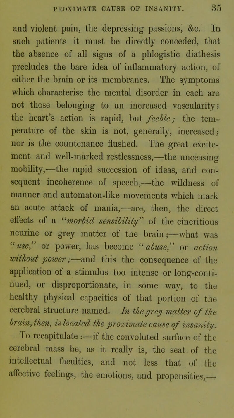and violent pain, the depressing passions, &c. In. such patients it must be directly conceded, that the absence of all signs of a phlogistic diathesis precludes the bare idea of inflammatory action, of either the brain or its membranes. The symptoms which characterise the mental disorder in each are not those belonging to an increased vascularity; the heart’s action is rapid, but feeble; the tem- perature of the skin is not, generally, increased; nor is the countenance flushed. The great excite- ment and well-marked restlessness,—the unceasing mobility,—the rapid succession of ideas, and con- sequent incoherence of speech,—the wildness of manner and automaton-like movements which mark an acute attack of mania,—are, then, tlie direct effects of a ^‘morbid sensibility” of the ciueritioiis neurine or grey matter of the brain;—what was ''usef or power, has become ‘'abuse,” or action without power;—and this the consequence of the application of a stimulus too intense or long-conti- nued, or disproportionate, in some way, to the healthy physical capacities of that portion of the cerebral structure named. In the grey matter of the brain, then, is located the proximate cause of insanity. To recapitulate :—if the convoluted surface of the cerebral mass be, as it really is, the seat of the intellectual faculties, and not less that of the affective feelings, the emotions, and propensities,—