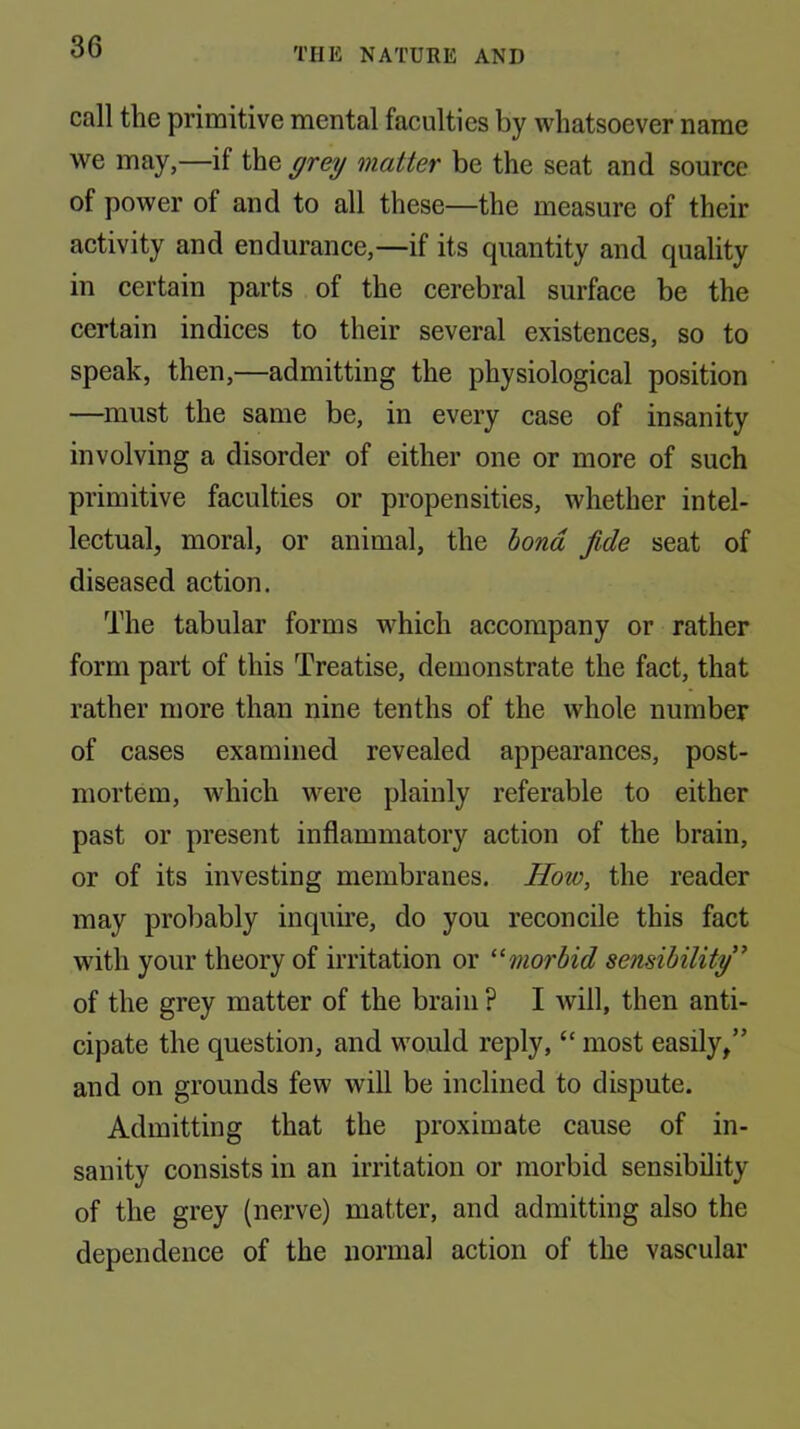 call the primitive mental faculties by whatsoever name we may,—if the grey matter be the seat and source of power of and to all these—the measure of their activity and endurance,—if its quantity and quality in certain parts of the cerebral surface be the certain indices to their several existences, so to speak, then,—admitting the physiological position —must the same be, in every case of insanity involving a disorder of either one or more of such primitive faculties or propensities, whether intel- lectual, moral, or animal, the bond fide seat of diseased action. The tabular forms which accompany or rather form part of this Treatise, demonstrate the fact, that rather more than nine tenths of the whole number of cases examined revealed appearances, post- mortem, wdiich were plainly referable to either past or present inflammatory action of the brain, or of its investing membranes. How, the reader may probably inquire, do you reconcile this fact with your theory of irritation or morbid sensibility” of the grey matter of the brain ? I will, then anti- cipate the question, and would reply, “ most easily/’ and on grounds few will be inclined to dispute. Admitting that the proximate cause of in- sanity consists in an irritation or morbid sensibility of the grey (nerve) matter, and admitting also the dependence of the normal action of the vascular