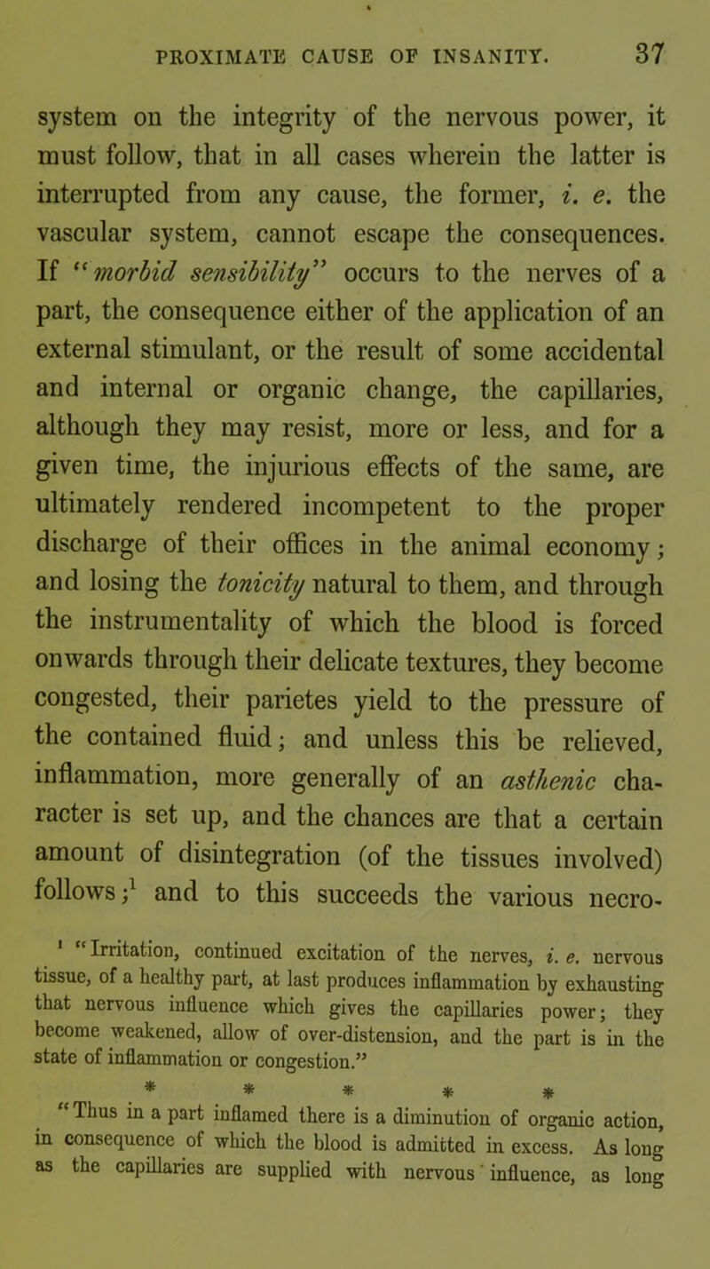 system on the integrity of the nervous power, it must follow, that in all cases wherein the latter is interrupted from any cause, the former, i. e. the vascular system, cannot escape the consequences. If morbid sensibility'' occurs to the nerves of a part, the consequence either of the application of an external stimulant, or the result of some accidental and internal or organic change, the capillaries, although they may resist, more or less, and for a given time, the injurious effects of the same, are ultimately rendered incompetent to the proper discharge of their offices in the animal economy; and losing the tonicity natural to them, and through the instrumentality of which the blood is forced onwards through their delicate textures, they become congested, their parietes yield to the pressure of the contained fluid; and unless this be relieved, inflammation, more generally of an asthenic cha- racter is set up, and the chances are that a certain amount of disintegration (of the tissues involved) follows;^ and to this succeeds the various necro- Imtation, continued excitation of the nerves, i. e. nervous tissue, of a healthy part, at last produces inflammation by exhausting that nervous influence which gives the capillaries power; they become weakened, allow of over-distension, and the part is in the state of inflammation or congestion.” * * * * « '* Thus in a part inflamed there is a diminution of organic action, in consequence of which the blood is admitted in excess. As long as the capillaries are supplied with nervous' influence, as long
