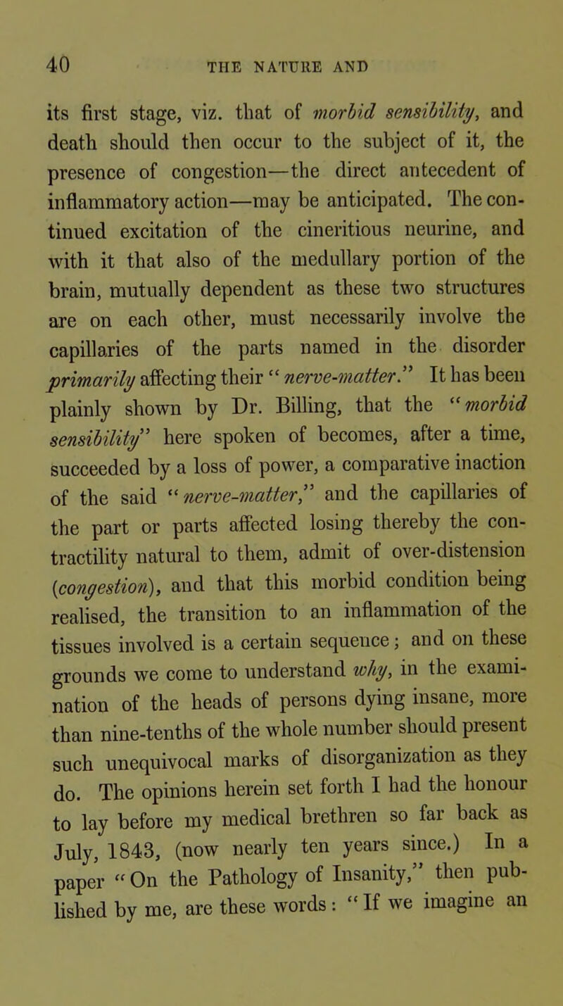 its first stage, viz. that of morbid sensibility, and death should then occur to the subject of it, the presence of congestion—the direct antecedent of inflammatory action—may be anticipated. The con- tinued excitation of the cineritious neurine, and with it that also of the medullary portion of the brain, mutually dependent as these two structures are on each other, must necessarily involve the capillaries of the parts named in the disorder primarily affecting their “ nerve-matter!^ It has been plainly shown by Dr. Billing, that the morbid sensibility^ here spoken of becomes, after a time, succeeded by a loss of power, a comparative inaction of the said ^^nerve-matter!' and the capillaries of the part or parts affected losing thereby the con- tractility natural to them, admit of over-distension {congestion), and that this morbid condition being realised, the transition to an inflammation of the tissues involved is a certain sequence; and on these grounds we come to understand why, in the exami- nation of the heads of persons dying insane, more than nine-tenths of the whole number should present such unequivocal marks of disorganization as they do. The opinions herein set forth I had the honour to lay before my medical brethren so far back as July, 1843, (now nearly ten years since.) In a paper “On the Pathology of Insanity,” then pub- lished by me, are these words : “ If we imagine an