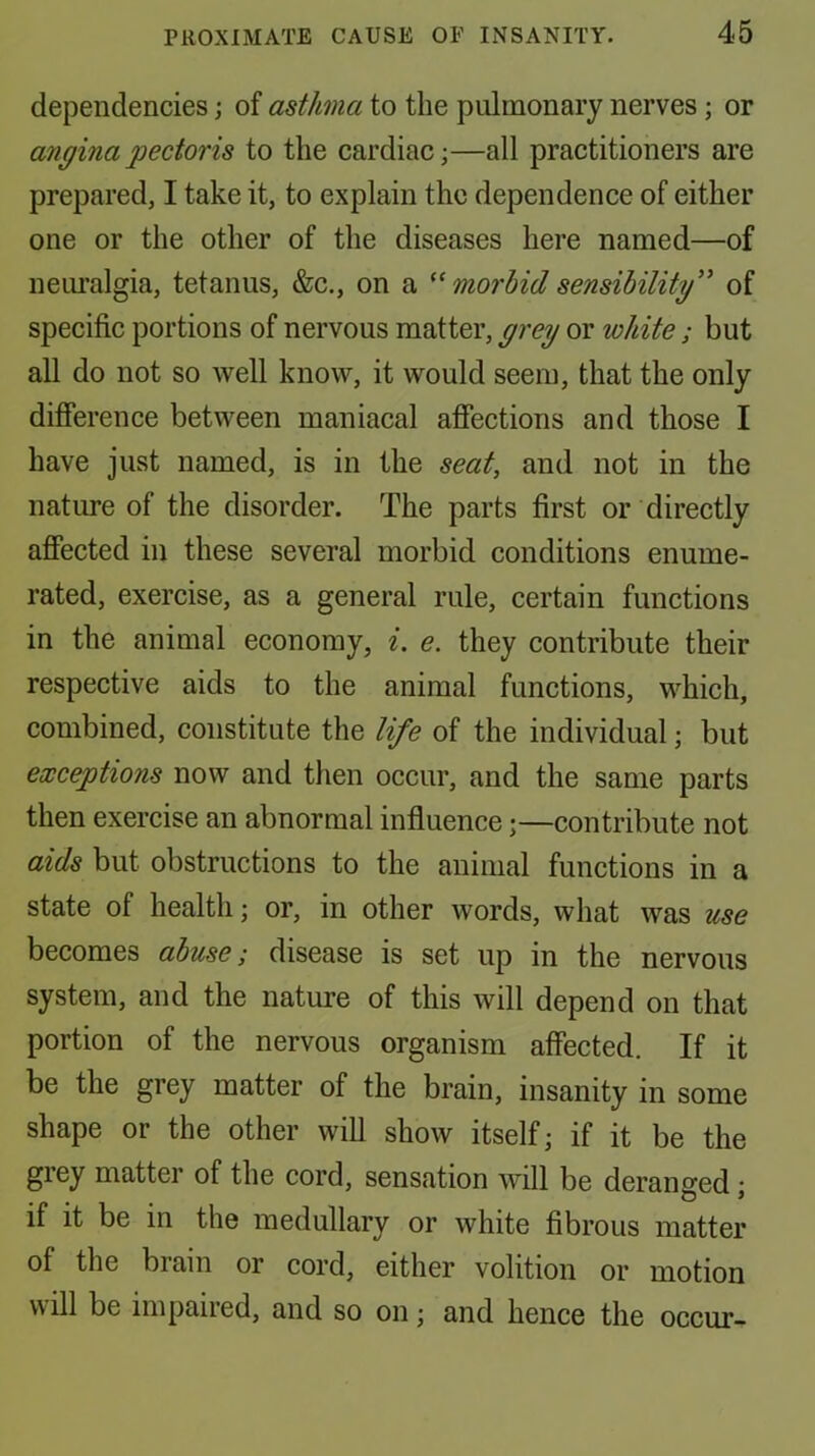 dependencies; of asthma to the pulmonary nerves; or angina pectoris to the cardiac;—all practitioners are prepared, I take it, to explain the dependence of either one or the other of the diseases here named—of neiu’algia, tetanus, &c., on a morbid sensibility'^ of specific portions of nervous matter, grey or white ; but all do not so well know, it would seem, that the only difference between maniacal affections and those I have just named, is in the seat, and not in the nature of the disorder. The parts first or directly affected in these several morbid conditions enume- rated, exercise, as a general rule, certain functions in the animal economy, i. e. they contribute their respective aids to the animal functions, which, combined, constitute the life of the individual; but exceptions now and then occur, and the same parts then exercise an abnormal influence;—contribute not aids but obstructions to the animal functions in a state of health; or, in other words, what was use becomes abuse; disease is set up in the nervous system, and the nature of this will depend on that portion of the nervous organism affected. If it be the grey matter of the brain, insanity in some shape or the other will show itself; if it be the grey matter of the cord, sensation will be deranged; if it be in the medullary or white fibrous matter of the brain or cord, either volition or motion will be impaired, and so on; and hence the occur-