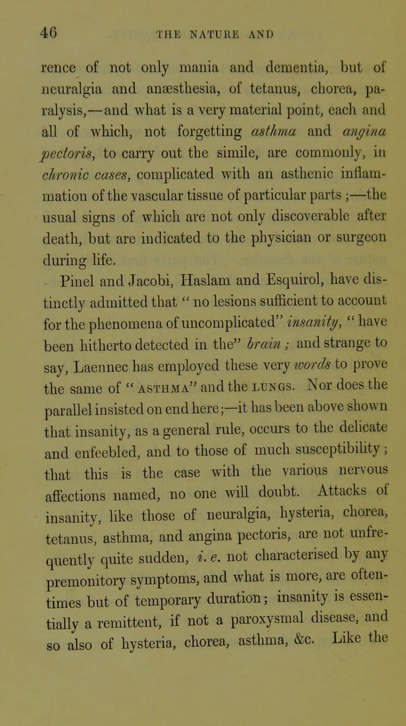 rence of not only mania and dementia, but of neuralgia and anaesthesia, of tetanus, chorea, pa- ralysis,—and what is a very material point, each and all of which, not forgetting asthma and angina pectoris, to carry out the simile, are commonly, in chronic cases, complicated with an asthenic inflam- mation of the vascular tissue of particular parts ;—the usual signs of which are not only discoverable after death, but are indicated to the physician or surgeon during life. Pinel and Jacobi, Haslam and Esquirol, have dis- tinctly admitted that “ no lesions sufficient to account for the phenomena of uncomplicated” insanity, “ have been hitherto detected in the” hrain; and strange to say, Laennec has employed these very %mrds to prove the same of “ asthma” and the lungs. Nor does the parallel insisted on end here;—it has been above shown that insanity, as a general rule, occurs to the delicate and enfeebled, and to those of much susceptibility ; that this is the case with the various nervous affections named, no one will doubt. Attacks of insanity, like those of neuralgia, hysteria, chorea, tetanus, asthma, and angina pectoris, are not unfre- quentl}'^ quite sudden, i> e. not characterised by any premonitory symptoms, and what is more, are often- times but of temporary duration; insanity is essen- tially a remittent, if not a paroxysmal disease, and so also of hysteria, chorea, asthma, &c. Like the