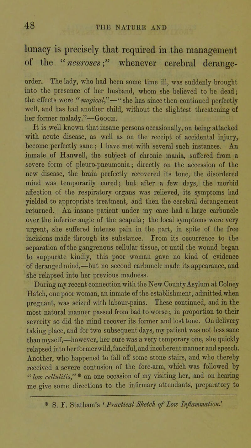 lunacy is precisely that required in the management of the ^‘neuroses-/’ whenever cerebral derange- order, The lady, who had been some time ill, was suddenly brought into the presence of her husband, whom she believed to be dead; the effects were “ magical”—“ she has since then continued perfectly well, and has had another cliild, without the slightest threatening of her former malady.”—Gooch. It is well known that insane persons occasionally, on being attacked with acute disease, as well as on the receipt of accidental injury, become perfectly sane; I have met with several such instances. An inmate of Hanwell, the subject of chronic mania, suffered from a severe form of pleuro-{)neumonia; directly on the accession of the new disease, the brain perfectly recovered its tone, the disordered mind was temporarily cured; but after a few days, the morbid affection of the respiratory organs was relieved, its symptoms had yielded to appropriate treatment, and then the cerebral derangement returned. An insane patient under my care had a large carbuncle over the inferior angle of the scapula; the local symptoms were very urgent, she suffered intense pain in the part, in spite of the free incisions made through its substance. From its occurrence to the separation of the gangrenous cellular tissue, or until the wound began to suppurate kindly, tliis poor woman gave no kind of evidence of deranged mind,—but no second carbuncle made its appearance, and she relapsed into her previous madness. During my recent connection with the New Comity Asylum at Colney Hatch, one poor woman, an inmate of the establishment, admitted when pregnant, was seized with labour-pains. These contuiued, and in the most natural manner passed from bad to worse; in proportion to their severity so did the mind recover its former and lost tone. On delivery taking place, and for two subsequent days, my patient was not less sane than myself,—however, her cure was a very temporary one, she quickly relapsed into herformerwild, fanciful, and incoherent manner and speech. Another, who happened to fall off some stone stairs, and who thereby received a severe contusion of the fore-arm, which was followed by “ low cellulilis” * on one occasion of my visiting her, and on hearing me give some directions to the infirmary attendants, preparatory to * S. F. Statham’s ‘ Practical Sketch of Low Inflammation'