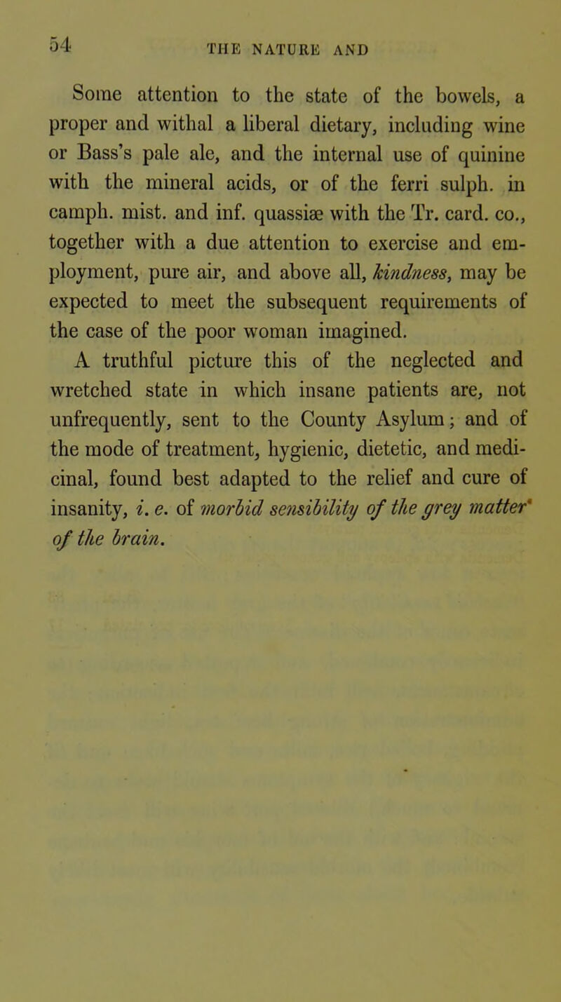 Some attention to the state of the bowels, a proper and withal a liberal dietary, including wine or Bass’s pale ale, and the internal use of quinine with the mineral acids, or of the ferri sulph. in camph. mist, and inf, quassiae with the Tr. card, co,, together with a due attention to exercise and em- ployment, pure air, and above all, hindness, may be expected to meet the subsequent requirements of the case of the poor woman imagined. A truthful picture this of the neglected and wretched state in which insane patients are, not unfrequently, sent to the County Asylum; and of the mode of treatment, hygienic, dietetic, and medi- cinal, found best adapted to the relief and cure of insanity, i. e. of morbid sensibility of the grey matter' of the brain.