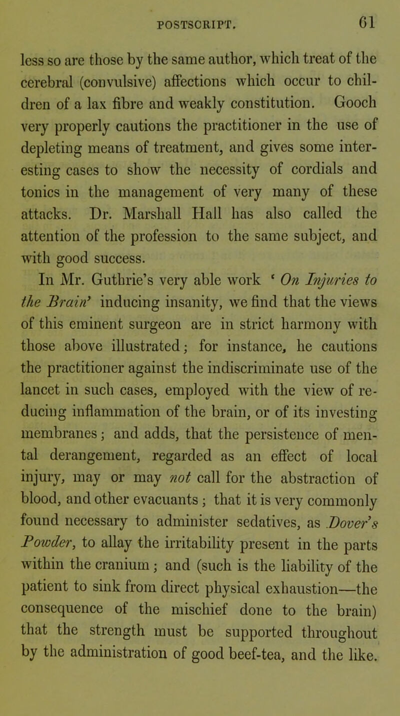 less so are those by the same author, which treat of the cerebral (convulsive) affections which occur to chil- dren of a lax fibre and weakly constitution. Gooch very properly cautions the practitioner in the use of depleting means of treatment, and gives some inter- esting cases to show the necessity of cordials and tonics in the management of very many of these attacks. Dr. Marshall Hall has also called the attention of the profession to the same subject, and with good success. In Mr. Guthrie’s very able work ‘ On Injuries to the Brain^ inducing insanity, we find that the views of this eminent surgeon are in strict harmony with those above illustrated; for instance, he cautions the practitioner against the indiscriminate use of the lancet in such cases, employed with the view of re- ducing inflammation of the brain, or of its investing membranes j and adds, that the persistence of men- tal derangement, regarded as an effect of local injury, may or may not call for the abstraction of blood, and other evacuants; that it is very commonly found necessary to administer sedatives, as Dover s Powder, to allay the irritability present in the parts within the cranium; and (such is the liability of the patient to sink from direct physical exhaustion—the consequence of the mischief done to the brain) that the strength must be supported throughout by the administration of good beef-tea, and the like.