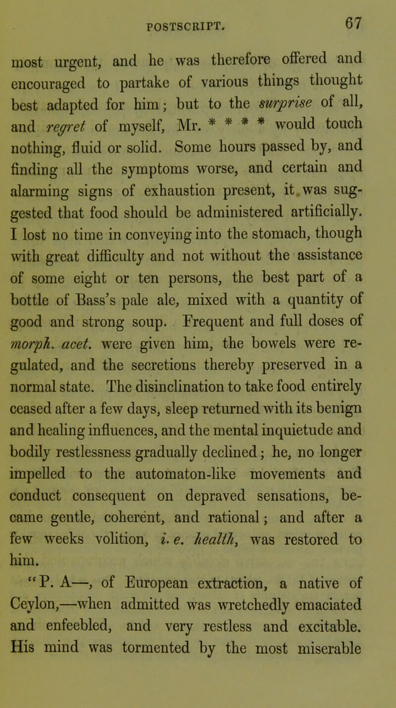 most urgent, and he was therefore offered and encouraged to partake of various things thought best adapted for him; but to the surprise of all, and regret of myself, Mr. * * * * would touch nothing, fluid or solid. Some hours passed by, and finding all the symptoms worse, and certain and alarming signs of exhaustion present, it,was sug- gested that food should be administered artificially. I lost no time in conveying into the stomach, though with great difficulty and not without the assistance of some eight or ten persons, the best part of a bottle of Bass’s pale ale, mixed with a quantity of good and strong soup. Frequent and full doses of morph, acet. were given him, the bowels were re- gulated, and the secretions thereby preserved in a normal state. The disinclination to take food entirely ceased after a few days, sleep returned with its benign and healing influences, and the mental inquietude and bodily restlessness gradually declined; he, no longer impelled to the automaton-like movements and conduct consequent on depraved sensations, be- came gentle, coherent, and rational; and after a few weeks volition, i. e. healthy was restored to him. “P. A—, of European extraction, a native of Ceylon,—when admitted was wretchedly emaciated and enfeebled, and very restless and excitable. His mind was tormented by the most miserable