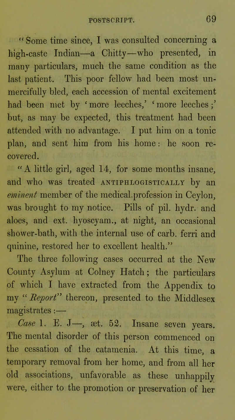 “ Some time since, I was consulted concerning a high-caste Indian—a Chitty—who presented, in many particulars, much the same condition as the last patient. This poor fellow had been most un- mercifully bled, each accession of mental excitement had been met by ‘more leeches,’ ‘more leeches;’ but, as may be expected, this treatment had been attended with no advantage. I put him on a tonic plan, and sent him from his home: he soon re- covered. “ A little girl, aged 14, for some months insane, and who was treated antiphlogistically by an eminent member of the medical-profession in Ceylon, was brought to my notice. Pills of pil. hydr. and aloes, and ext. hyoscyam., at night, an occasional shower-bath, with the internal use of carb. ferri and quinine, restored her to excellent health.” The three following cases occurred at the New County Asylum at Colney Hatch; the particulars of which I have extracted from the Appendix to my “ Report'' thereon, presented to the Middlesex magistrates:— Case 1. E. J—, mt. 52. Insane seven years. The mental disorder of this person commenced on the cessation of the catamenia. At this time, a temporary removal from her home, and from all her old associations, unfavorable as these unhappily were, either to the promotion or preservation of her