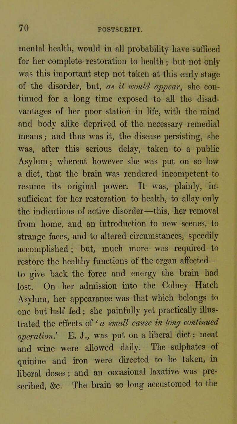 mental health, would in all probability have sufficed for her complete restoration to health; but not only was this important step not taken at this early stage of the disorder, but, as it would appear, she con- tinued for a long time exposed to all the disad- vantages of her poor station in life, with the mind and body alike deprived of the necessary remedial means; and thus was it, the disease persisting, she was, after this serious delay, taken to a public Asylum; whereat however she was put on so low a diet, that the brain was rendered incompetent to resume its original power. It was, plainly, in- sufficient for her restoration to health, to allay only the indications of active disorder—this, her removal from home, and an introduction to new scenes, to strange faces, and to altered circumstances, speedily accomplished; but, much more was required to restore the healthy functions of the organ affected— to give back the force and energy the brain had lost. On her admission into the Colney Hatch Asylum, her appearance was that which belongs to one but half fed; she painfully yet practically illus- trated the effects of ‘ a srnall cause in long continued operation’ E. J., was put on a liberal diet; meat and wine were allowed daily. The sulphates of quinine and iron were directed to be taken, in liberal doses; and an occasional laxative was pre- scribed, &c. The brain so long accustomed to the