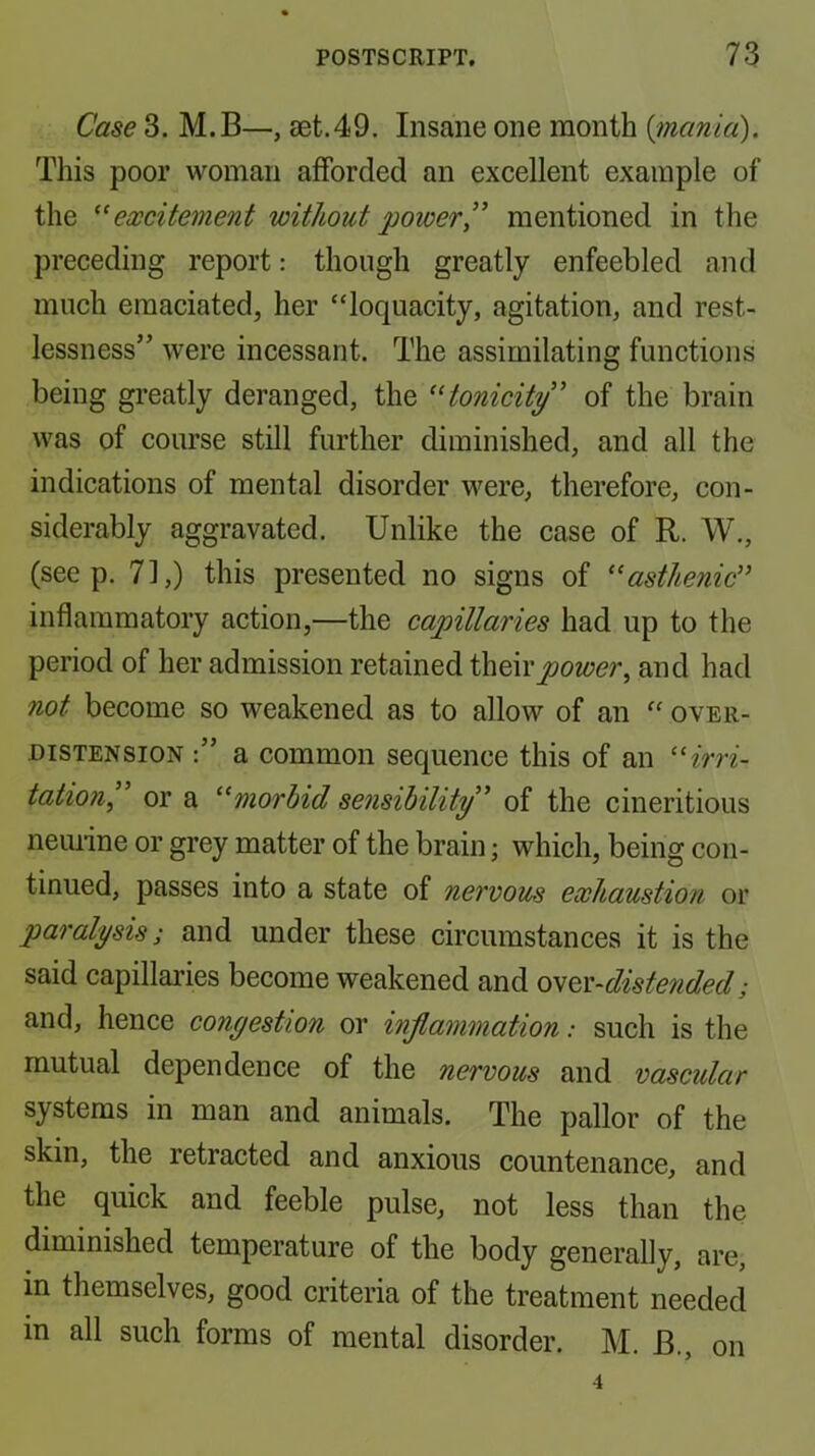 Case 3. M.B—, set.49. Insane one month {mania). This poor woman afforded an excellent example of the ^'excitement without powermentioned in the preceding report: though greatly enfeebled and much emaciated, her “loquacity, agitation, and rest- lessness” were incessant. The assimilating functions being greatly deranged, the tonicity' of the brain was of course still further diminished, and all the indications of mental disorder were, therefore, con- siderably aggravated. Unlike the case of R. W., (seep. 71,) this presented no signs of asthenic'' inflammatory action,—the capillaries had up to the period of her admission retained i\^Q\vpower, and had not become so weakened as to allow of an “ over- distension a common sequence this of an irri- tation, or a morbid sensibility' of the cineritious neiuine or grey matter of the brain; which, being con- tinued, passes into a state of nervous exhaustion or paralysis; and under these circumstances it is the said capillaries become weakened and oyev-distendecl; and, hence congestion or inflammation: such is the mutual dependence of the nervous and vascular systems in man and animals. The pallor of the skin, the retracted and anxious countenance, and the quick and feeble pulse, not less than the diminished temperature of the body generally, are, in themselves, good criteria of the treatment needed in all such forms of mental disorder. M. B., on