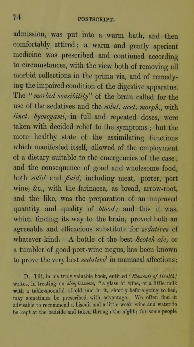 admission, was put into a warm bath, and then comfortably attired; a warm and gently aperient medicine was prescribed and continued according to circumstances, with the view both of removing all morbid collections in the prima via, and of remedy- ing the impaired condition of the digestive apparatus. The “ morbid sensibility' of the brain called for the use of the sedatives and the solut. acet. morph., with tinct. hyoscyami, in full and repeated doses, were taken with decided relief to the symptoms; but the more healthy state of the assimilating functions which manifested itself, allowed of the employment of a dietary suitable to the emergencies of the case; and the consequence of good and wholesome food, both solid and fluid, including meat, porter, port wine, &c., with the farinacea, as bread, arrow-root, and the like, was the preparation of an improved quantity and quality of blood; and this it was, which finding its way to the brain, proved both an agreeable and efficacious substitute for sedatives of whatever kind. A bottle of the best Scotch ale, or a tumbler of good port-wine negus, has been known to prove the very best sedative^ in maniacal affections; ’ Dr. Tilt, in his truly valuable book, entitled ‘ Elements of Health^ writes, in treating on sleeplessness, “ a glass of wine, or a little milk with a table-spoonful of old rum in it, shortly before going to bed, may sometimes be prescribed with advantage. We often find it advisable to recommend a biscuit and a bttle weak wine and water to be kept at the bedside and taken through the night; for some people