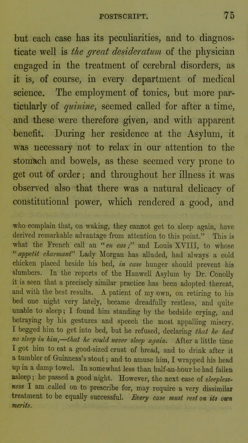 but each case has its peculiarities, and to diagnos- ticate well is the great desideratum of the physician engaged in the treatment of cerebral disorders, as it is, of course, in every department of medical science. The employment of tonics, but more par- ticularly of quinine, seemed called for after a time, and these were therefore given, and with apparent benefit. During her residence at the Asylum, it was necessary not to relax in our attention to the stomach and bowels, as these seemed very prone to get out of order; and throughout her illness it was observed also that there was a natural delicacy of constitutional power, which rendered a good, and •who complain that, on waking, they cannot get to sleep again, have derived remarkable advantage from attention to this point.” This is what the Trench call an caw,-” and Louis XVIII, to whose appetit charmant” Lady Morgan has aUuded, had always a cold chicken placed beside his bed, in case hunger should prevent his slumbers. In the reports of the Hanwell Asylum by Dr. ConoUy it is seen that a precisely similar practice has been adopted thereat, and with the best results. A patient of my own, on retiring to his bed one night very lately, became dreadfully restless, and quite unable to sleep; I found him standing by the bedside crying, and betraying by his gestures and speech the most appalling misery. I begged him to get into bed, but he refused, declaring ihat he had no sleep hi him,—ihat he could never sleep again. After a little time I got him to eat a good-sized crust of bread, and to drink after it a tumbler of Guinness’s stout; and to amuse him, I wrapped Ids head up in a damp towel. In somewhat less than half-an-hour he had fallen asleep; he passed a good night. However, the next case of sleepless- ness I am .called on to prescribe for, may require a very dissimilar treatment to be equally successful. Everg case must rest on its own merits.