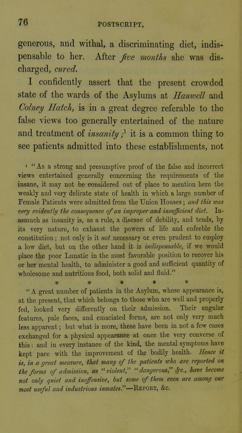 generous, and withal, a discriminating diet, indis- pensable to her. After five months she was dis- chai’ged, cured. I confidently assert that the present crowded state of the wards of the Asylums at Hanwell and Cohiey Hatch, is in a great degree referable to the false views too generally entertained of the nature and treatment of insanity / it is a common thing to see patients admitted into these establishments, not * As a strong and presumptive proof of the false and incorrect views entertained generally concerning the requirements of the insane, it may not be considered out of place to mention here the weakly and very delicate state of health in which a large number of Female Patients were admitted from the Union Houses; and this was very evidently the consequence of an improper and insufficient diet. In- asmuch as insanity is, as a rule, a disease of debility, and tends, by its very nature, to exhaust the powers of life and enfeeble the constitution; not only is it not necessary or even prudent to employ a low diet, but on the other hand it is indispensable, if we would place the poor Lunatic in the most favorable position to recover his or her mental health, to administer a good and sufficient quantity of wholesome and nutritious food, both solid and fluid.” *****  A great number of patients in the Asylum, whose appearance is, at the present, that whieh belongs to those who are well and properly fed, looked very differently on their admission. Their angular features, pale faces, and emaciated forms, are not only very much less apparent; but what is more, these have been in not a few cases exchanged for a physical appearance at once the very converse of this; and in every instance of the kind, the mental symptoms have kept pace with the improvement of the bodily health. Hence it is, in a great measure, that many of the patients who are reported on the forms of admission, as violentf ‘^dangerous, Spc., have become not only quiet and inoffensive, but some of them even are among our most useful and industrious inmates^—Repoet, &c.