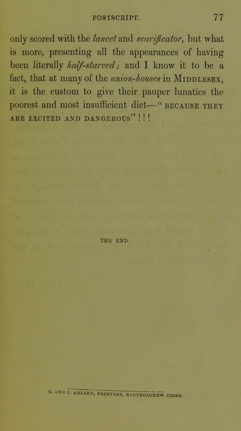 only scored with the lancet and scarificator, but what is more, presenting all the appearances of having been literally half-starved; and I know it to be a fact, that at many of the union-houses in Middlesex, it is the custom to give their pauper lunatics the poorest and most insufficient diet—because they ARE excited and dangerous” !!! TUE END. C. A.'ID J, ADLARI), PIIIKTEBS, BAKTIIOLOMEW CLOSE.