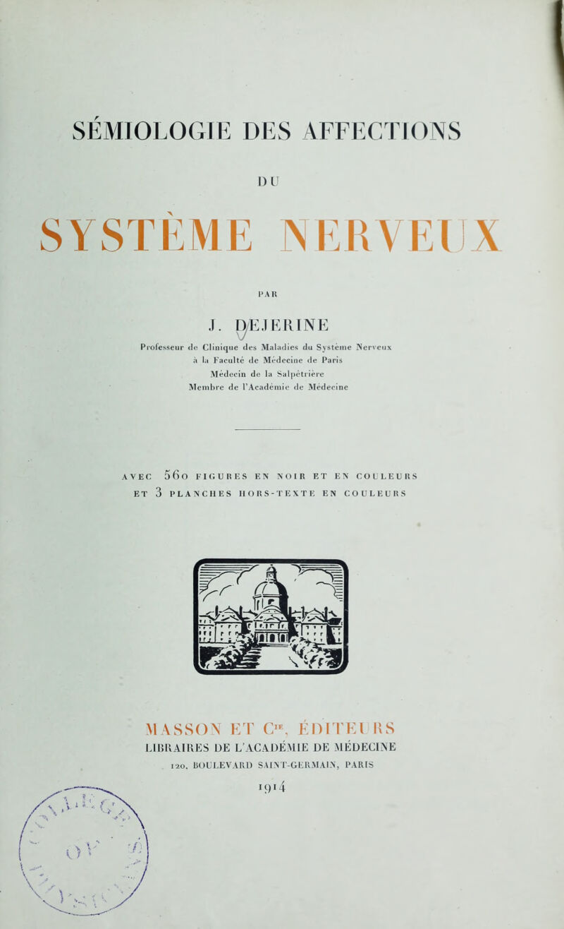 DU SYSTÈME NERVEUX PAR J. D/EJERINE Professeur de Clinique des Maladies du Système Nerveux à la Faculté de Médecine de Paris Médecin de la Salpétrière Membre de P Académie de Médecine AVEC 5 6 O FIGURES F.N NOIR ET EN COULEURS ET 3 PLANCHES HORS-TEXTE EN COULEURS MASSON ET O, ÉDITEl \\S LIBRAIRES DE L’ACADÉMIE DE MÉDECINE 120. ISOULEVAlll) SAINT-GERMAIN, PARIS 19O