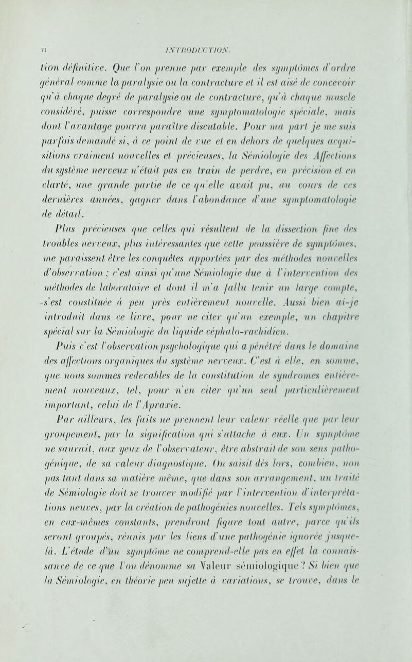 lion définitive. Que l'on prenne pur exemple des symptômes d'ordre général comme la paralysie ou la contracture et il est aisé de concevoir qu’à chaque dey ré de paralysie ou de contracture, qu'à chaque muscle considéré, puisse correspondre une symptomatologie spéciale, mais dont l'avantage pourra paraître discutable. Pour ma part je me suis parfois demandé si, à ce point de rue et eu dehors île quelques acqui- sitions vraiment non celles et précieuses, lu Sémiologie des Affections du système nerveux n était pas en train de perdre, en précision et eu clarté, une grande partie de ce qu'elle avait pu, au cours de ces dernières années, gagner dans l'abondance d'une symptomatologie <le détail. Plus précieuses que celles qui résultent île la dissection fine des troubles nerveux, plus intéressantes que cette poussière de symptômes. me paraissent être les conquêtes apportées par des méthodes nouvelles d'observation ; c'est ainsi qu'une Sémiologie due à iintervention des méthodes de laboratoire et dont il m'a fallu tenir un large compte, s'est constituée à peu près entièrement nouvelle. Aussi bien ai-je introduit dans ce livre, pour ne citer qu'un exemple, un chapitre spécial sur la Sémiologie du liquide céphalo-rachidien. Puis c'est l’observation psychologique qui a pénétré dans le domaine des affections organiques du système nerveux. C'est ù elle, en somme, que nous sommes redevables de la constitution de syndromes entière- ment nouveaux, tel, pour n'en citer qu’un seul particulièrement important, celui de TApraxie. Par ailleurs, les faits ne prennent leur valeur réelle que parleur groupement, par la signification gui s'attache à eux. I n symptôme ne saurait, aux yeux de l'observateur, être abstrait de son sens patho- génique, de sa valeur diagnostique. On saisit dès lors, combien, non pas tant dans sa matière même, que dans son arrangement, un traité de Sémiologie doit se trouver modifié par l'intervention il'interpréta- tions neuves, par la création de pathogénies nouvelles. Tels symptômes, en eux-mêmes constants, prendront figure tout autre, parce qu'ils seront groupés, réunis par les liens d'une pathogénie ignorée jusque- là. L'étude d’un symptôme ne comprend-elle pas en effet la connais- sance de ce que Ton dénomme sa Valeur sémiologique ? Si bien que lu Sémiologie, en théorie peu sujette à variations, se trouve, dans le