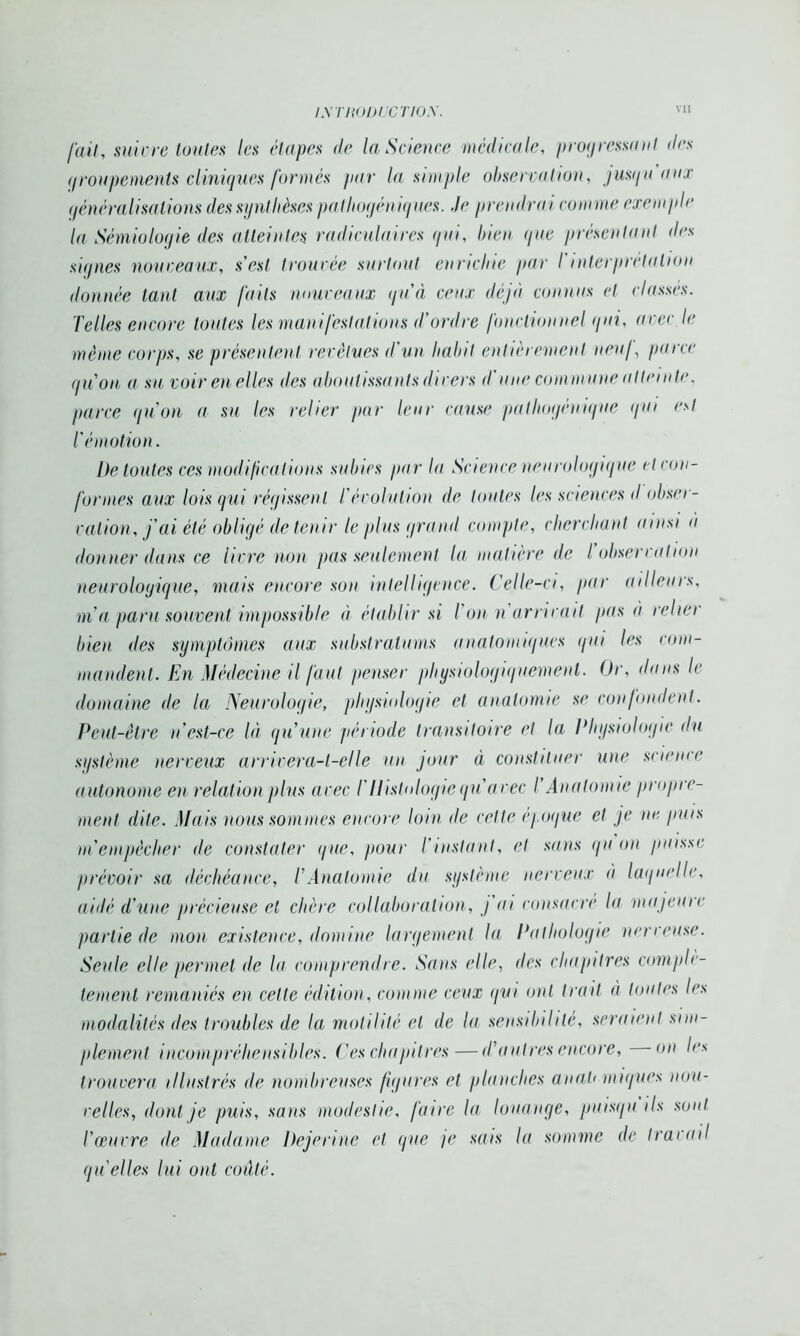 fait, suivre toutes les étapes de la Science médicale, progressant des groupements cliniques formés par la simple observation, jusqu uns qénéralisalions des synthèses pathoyéniques. Je prendrai comme exemple la Sémiologie des atteintes radiculaires qui, bien que présentant des signes nouveaux, s’est trouvée surtout enrichie par l'interprétation donnée tant aux faits nouveaux qu’à ceux déjà connus et classes. Telles encore toutes les manifestations d’ordre fonctionnel qui, avec le même corps, se présentent revêtues d’un habit entièrement neuf, parce qu’on a su voir en elles des aboutissants divers il une commune atteinte, parce qu’on a su les relier par leur cause pathogénique gui est l’émotion. l)e toutes ces modifications subies par la Science neurologique et con- formes aux lois qui régissent T évolution de toutes les sciences d obser- vation, j’ai été obligé de tenir le plus grand compte, cherchant ainsi à donner dans ce livre non pas seulement la matière de l’observation neurologique, mais encore son intell agence. Celle-ci, par ailleurs, m’a paru souvent impossible à établir si l on n arrivait pas à relier bien des symptômes aux substratums anatomiques qui les com- mandent. En Médecine il faut penser physiologiquement. Or, dans le domaine de la Neurologie, physiologie et anatomie se confondent. Peut-être n’est-ce là qu’une période transitoire et la Physiologie du système nerveux arrivera-t-elle un jour à constituer une science autonome en relation plus avec T Histologie qu’avec l’Anatomie propre- ment dite. Mais nous sommes encore loin île cette époque et je ne puis m empêcher de constater que, pour l’instant, et sans qu on puisse prévoir sa déchéance, l’Anatomie du système nerveux à laquelle, aidé d’une précieuse et chère collaboration, j ai consacre la majeure partie de mon existence, domine largement la Pathologie nerveuse. Seule elle permet de lu comprendre. Sans elle, des chapitres complè- tement remaniés en cette édition, comme ceux gui ont trait à toutes les modalités des troubles de la motilité et de la sensibilité, seraient sim- plement incompréhensibles. Ces chapitres—d’autres encore, on les trouvera illustrés de nombreuses figures et planches an ah ■uniques nou- velles, dont je puis, sans modestie, faux la louange, puisqu ils sont l’œuvre de Madame Dejerine et que je sais la somme de travail quelles lui ont coûté.