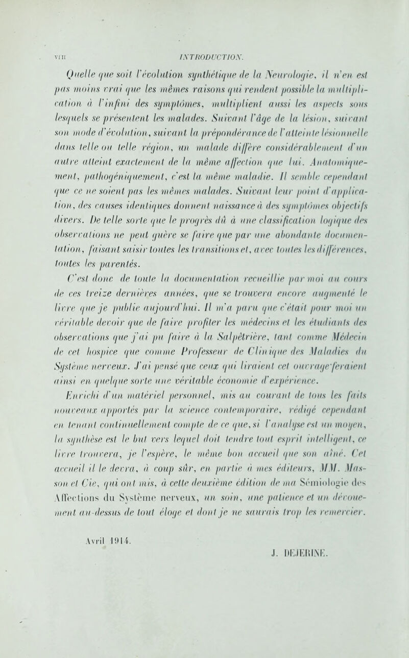 Quelle ([lie soit résolution synthétique de la Neurologie, il rien est /ms moins vrai que les mêmes raisons gui rendent possible la multipli- cation à l'infini des symptômes, multiplient aussi les aspects sous lesyucls se présentent les malades. Suivant l’âge île la lésion, suivant son mode d'évolution, suivant la prépondérance de l'atteinte lésionnelle dans telle ou telle région, un malade diffère considérablement d'un autre atteint exactement de la même affection gue lui. Anatomique- ment, pathogèniquement, c'est la même maladie. Il semble cependant gue ce ne soient pas les mêmes malades. Suivant leur point d'applica- tion, des causes identiques donnent naissance à des symptômes objectifs divers. De telle sorte gue le progrès du à une classification logique des observations ne peut guère se faire que par une abondante documen- tation, faisant saisir toutes les transitions et, arec toutes les différences, toutes les parentés. C'est donc de toute lu documentation recueillie par moi nu cours de ces treize dernières années, que se trouvera encore augmenté le livre que je publie aujourd'hui. Il m'a paru que c'était pour moi un véritable devoir que de faire profiter les médecins et les étudiants des observations que fui pu faire à la Salpêtrière, tant comme Médecin <le cet hospice que comme Professeur de Clinique des Maladies du Système nerveux. J'ai pensé que ceux qui liraient cet ouvrage feraient ainsi en quelque sorte une véritable économie d’expérience. Enrichi d'un matériel personnel, mis au courant de tous les faits nouveaux apportés par la science contemporain?, rédigé cependant en tenant continuellement compte de ce que, si l'a nu lyse est un moyen, In synthèse est le but vers lequel doit tendre tout esprit intelligent, ce livre trouvera, je l’espère, le même bon accueil que son aîné. Cet accueil il le devra, à coup sûr, en partie à mes éditeurs, )IM. Mas- son et Cie, qui ont mis, à cette deuxième édition de ma Sémiologie des Affections du Système nerveux, un soin, une patience et un dévoue- ment au-dessus de tout éloge et dont je ne saurais trop les remercier. Avril 1 î) 14. J. DEJERIXE.