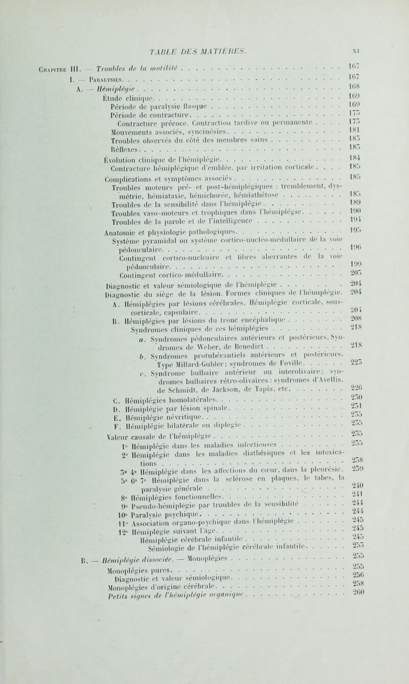 Chapitre III. - Troubles (le la motilité I. — Paralysies A. — Hémiplégie Étude clinique. Période de paralysie flasque Période de contracture Contracture précoce. Contraction tardive ou permanente . . . Mouvements associés, syncinésies Troubles observés du côté des membres sains Réflexes 1(17 lt‘>7 1C.K 109 1 (>'.* 17:. 175 INI 1X5 1X5 Évolution clinique de l’hémiplégie Contracture hémiplégique d'emblée, par irritation corticale. . 1X4 1X5 Complications et symptômes associés Troubles moteurs pré- et post-hémiplégiques : tremblement, dvs- métrie, hémiataxie, hémichorée, hémiathétose Troubles de la sensibilité dans l’hémiplégie Troubles vaso-moteurs et trophiques dans l'hémiplégie Troubles de la parole et de l’intelligence Anatomie et physiologie pathologiques. . Système pyramidal ou système cortico-nucléo-médullairc de la voie pédonculaire Contingent cortico-nucléaire et libres aberrantes de la voife pédonculaire Contingent cortico-médullaire Diagnostic et valeur sémiologique de l'hémiplégie ... • • • Diagnostic du siège de la lésion. Formes cliniques de l'hémiplégie. A. Hémiplégies par lésions cérébrales. Hémiplégie corticale, sous- corticale, capsulaire B. Hémiplégies par lésions du tronc encéphalique Syndromes cliniques de ces hémiplégies a. Syndromes pédonculaires antérieurs et postérieurs. Syn- dromes de Weber, de Bencdict b. Syndromes protubérantes antérieurs et postérieurs. Type Millard-Guhler; syndromes de Foville <•. Syndrome bulbaire antérieur ou interolivaire; syn- dromes bulbaires rétro-olivaires : syndromes d Avellis. de Schmidt, de Jackson, de Tapia, etc C. Hémiplégies homolatérales D. Hémiplégie par lésion spinale E. Hémiplégie névritique F. Hémiplégie bilatérale ou diplégie Valeur causale de l’hémiplégie 1° Hémiplégie dans les maladies iiil'eclieuses • • • 2» Hémiplégie dans les maladies dialhésiques et les intoxica- tions ' 5» 4° Hémiplégie dans les affections du cœur, dans la pleurésie. 5° 6» 7° Hémiplégie dans la sclérose en plaques, le tabes, la paralysie générale 8° Hémiplégies fonctionnelles ; O» pseudo-hémiplégie par troubles de la sensibilité 40° Paralysie psychique ■ • • ; 11 Association organo-psychique dans I hémiplégie 12° Hémiplégie suivant l’âge. . Hémiplégie cérébrale infantile Sémiologie de l’hémiplégie cérébrale infantile 1X5 185 IX!) 190 194 195 196 199 205 204 204 20 4 20X 21X 218 223 226 250 251 255 255 255 255 258 259 240 241 244 244 245 245 245 255 15. _ Hémiplégie dissociée. — Monoplégies . . . Monoplégies pures. Diagnostic et valeur sémiologique. . • Monoplégies d'origine cérébrale. • • ■ • Petits signes de /’hémiplégie organique . 255 255 256 258 260