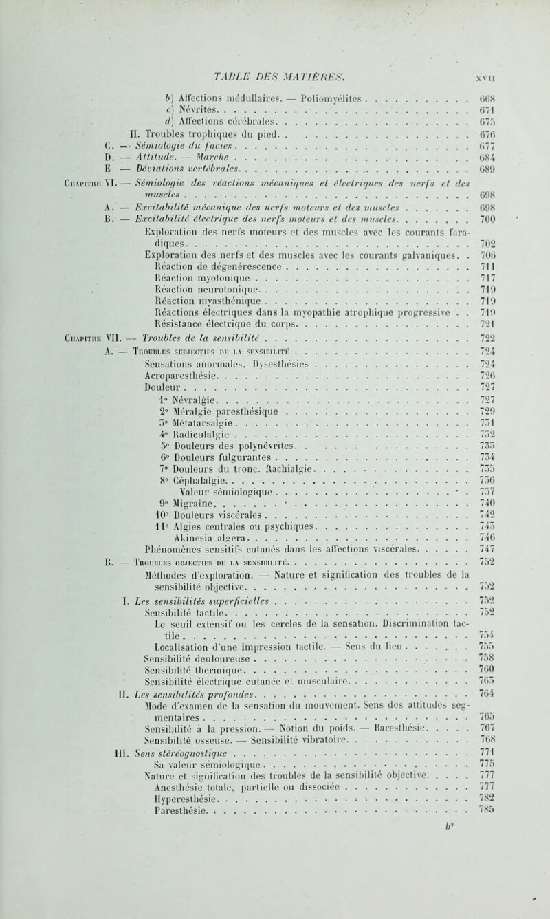 b) Aiïections médullaires. — Poliomyélites 668 c) Névrites 671 d) Affections cérébrales G7.'> II. Troubles trophiques du pied 676 C. —• Sémiologie du faciès 677 D. — Altitude. — Marche 684 E — Déviations vertébrales 689 Chapitre VI. — Sémiologie des réactions mécaniques et électriques des nerfs cl des muscles 698 A. — Excitabilité mécanique des nerfs moteurs et des muscles 698 D. — Excitabilité électrique des nerfs moteurs et des muscles 700 Exploration des nerfs moteurs et des muscles avec les courants fara- diques 702 Exploration des nerfs et des muscles avec les courants galvaniques. . 706 Réaction de dégénérescence 711 Réaction myotonique 717 Réaction neurotonique 719 Réaction myasthénique 719 Réactions électriques dans la myopathie atrophique progressive . . 719 Résistance électrique du corps 721 Chapitre VII. — Troubles de la sensibilité 722 A. — TnODBI.ES SUBJECTIFS DE l.A SENSIBILITÉ 721 Sensations anormales. Dysesthésies 724 Acroparesthésie 726 Douleur 727 1° Névralgie 727 2° Méralgie paresthésique 729 5° Métatarsalgie 731 4° Radiculalgie 732 5° Douleurs des polynévrites 733 6° Douleurs fulgurantes 734 7° Douleurs du tronc. Rachialgie 755 8° Céphalalgie 756 Valeur sémiologique • . 757 9° Migraine • 740 10° Douleurs viscérales 742 11° Algies centrales ou psychiques 745 Akinesia algera 746 Phénomènes sensitifs cutanés dans les affections viscérales 747 R. — Troubles objectifs de la sensibilité 752 Méthodes d'exploration. — Nature et signification des troubles de la sensibilité objective 752 I. Les sensibilités superficielles 752 Sensibilité tactile 752 Le seuil extensif ou les cercles de la sensation. Discrimination tac- tile 754 Localisation d’une impression tactile. — Sens du lieu 755 Sensibilité deuloureuse 758 Sensibilité thermique 760 Sensibilité électrique cutanée et musculaire 765 II. Les sensibilités profondes 764 Mode d’examen de la sensation du mouvement. Sens des attitudes seg- mentaires 765 Sensibilité à la pression. — Notion du poids. — Baresthésie 767 Sensibilité osseuse. — Sensibilité vibratoire 768 III. Sens stéréognoslique 771 Sa valeur sémiologique 775 Nature et signification des troubles de la sensibilité objective 777 Anesthésie totale, partielle ou dissociée 777 Hyperesthésie 782 Paresthésie 785 b*