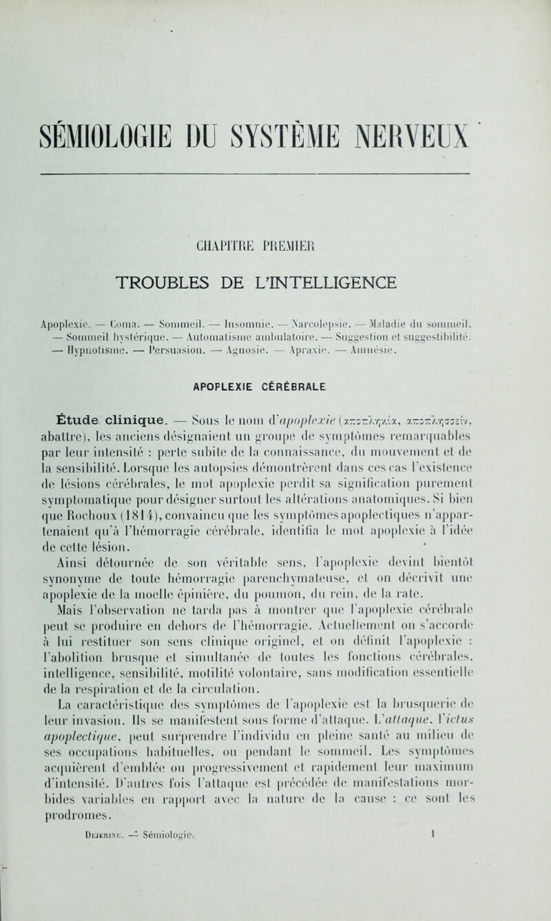 SÉMIOLOGIE DU SYSTÈME NERVEUX CHAPITRE PREMIER TROUBLES DE L'INTELLIGENCE Apoplexie. — Coma. — Sommeil. — Insomnie. — .Narcolepsie. — Maladie du sommeil. — Sommeil hystérique. — Automatisme ambulatoire. — Suggestion et suggestibilité. — Hypnotisme. — Persuasion. — Agnosie. — Apraxio. — Amnésie. APOPLEXIE CÉRÉBRALE Étude clinique. — Sous le nom d'apoplexie (x-r.zz'/.rpj.x, x-z-ar^zd-/, abattre), les anciens désignaient un groupe de symptômes remarquables par leur intensité : perle subite de la connaissance, du mouvement et de la sensibilité. Lorsque les autopsies démontrèrent dans ces cas l'existence de lésions cérébrales, le mot apoplexie perdit sa signification purement symptomatique pour désigner surtout les altérations anatomiques. Si bien que Rocboux (1814), convaincu que les symptômes apoplectiques n’appar- tenaient qu’à l’hémorragie cérébrale, identifia le mot apoplexie à l’idée de cette lésion. Ainsi détournée de son véritable sens, l’apoplexie devint bientôt synonyme de toute hémorragie parenchymateuse, et on décrivit une apoplexie de la moelle épinière, du poumon, du rein, de la rate. Mais l’observation ne tarda pas à montrer que l’apoplexie cérébrale peut se produire en dehors de l’hémorragie. Actuellement on s’accorde à lui restituer son sens clinique originel, el on définit l’apoplexie : l’abolition brusque et simultanée de toutes les fonctions cérébrales, intelligence, sensibilité, motilité volontaire, sans modification essentielle de la respiration et de la circulation. La caractéristique des symptômes de l’apoplexie est la brusquerie de leur invasion. Ils se manifestent sous forme d'atlaquc. Vattaque, l'ictus apoplectique, peut surprendre l’individu en pleine santé au milieu de ses occupations habituelles, ou pendant le sommeil. Les symptômes acquièrent d'emblée ou progressivement et rapidement leur maximum d’intensité. D’autres fois l’attaque est précédée de manifestations mor- bides variables en rapport avec la nature de la cause : ce sont les prodromes. Dejerink. -- Sémiologie,