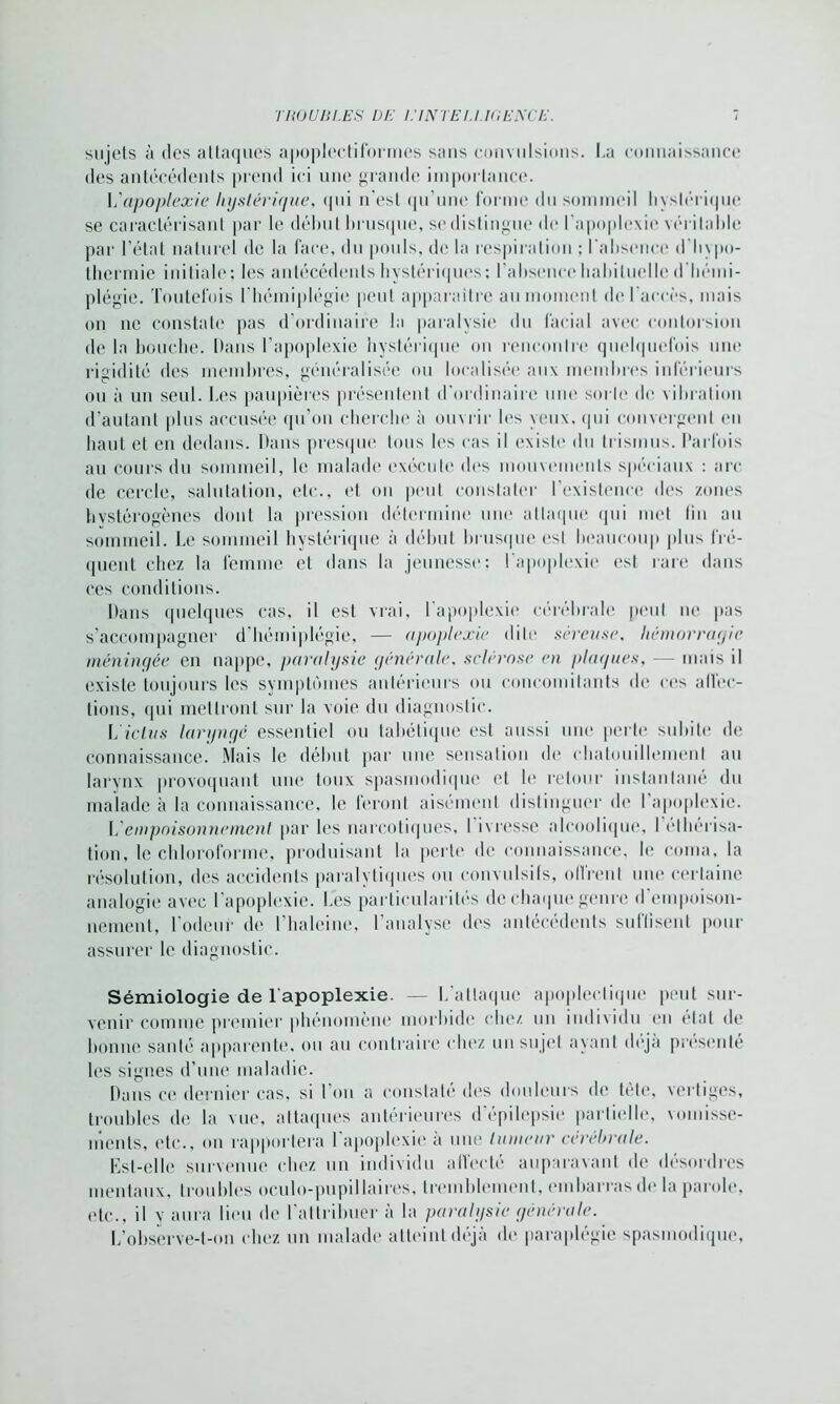 sujets à des attaques apoplectiformes sans convulsions. La connaissance des antécédents prend ici une grande importance. L apoplexie hystérique, qui n'est qu’une forme du sommeil hystérique se caractérisant par le début brusque, se distingue de l’apoplexie véritable par l’état naturel de la face, du pouls, de la respiration : l'absence d’hypo- thermie initiale: les antécédents hystériques; l’absence habituelle d'hémi- plégie. Toutefois l'hémiplégie peut apparaître au moment de l’accès, mais on ne constate pas d’ordinaire la paralysie du facial avec contorsion de la bouche. Dans l’apoplexie hystérique on rencontre quelquefois une rigidité des membres, généralisée ou localisée aux membres inférieurs ou à un seul. Les paupières présentent d’ordinaire une sorte de vibration d’autant plus accusée qu’on cherche à ouvrir les yeux, qui convergent en haut et en dedans. Dans presque tous les cas il existe du trismus. Parfois au cours du sommeil, le malade exécute des mouvements spéciaux : arc de cercle, salutation, etc., et on peut constater l'existence des zones hystérogènes dont la pression détermine une attaque qui met lin au sommeil. Le sommeil hystérique à début brusque est beaucoup plus fré- quent chez la femme et dans la jeunesse; l'apoplexie est rare dans ces conditions. Dans quelques cas, il est vrai, l’apoplexie cérébrale peut ne pas s’accompagner d’hémiplégie, — apoplexie dite séreuse, hémorrayie méningée en nappe, paralysie générale. sclérose en plaques, — mais il existe toujours les symptômes antérieurs ou concomitants de ces affec- tions, qui mettront sur la voie du diagnostic. L ictus laryngé essentiel ou tabétique est aussi une perte subite de connaissance. Mais le début par une sensation de chatouillement au larynx provoquant une toux spasmodique et le retour instantané du malade à la connaissance, le feront aisément distinguer de 1 apoplexie. L empoisonnement par les narcotiques, I ivresse alcoolique, I éthérisa- tion, le chloroforme, produisant la perte de connaissance, le coma, la résolution, des accidents paralytiques ou convulsifs, offrent une certaine analogie avec l’apoplexie. Les particularités de chaque genre d'empoison- nement, l'odeur de l’haleine, l’analyse des antécédents suffisent pour assurer le diagnostic. Sémiologie de l'apoplexie. — L’attaque apoplectique peut sur- venir comme premier phénomène morbide (die/, un individu en état de bonne santé apparente, ou au contraire chez un sujet ayant déjà présenté les signes d’une maladie. Dans ce dernier cas, si l'on a constaté des douleurs de tête, vertiges, troubles de la vue, attaques antérieures d’épilepsie partielle, vomisse- ments, (de., on rapportera I apoplexie a une tumeur cérébrale. Est-elle survenue chez un individu affecté auparavant de désordres mentaux, troubles oculo-pupillaires, tremblement, embarras de la parole, idc., il y aura lieu de l'attribuer à la paralysie générale. L’observe-t-on ( liez un malade atteint déjà de paraplégie spasmodique,