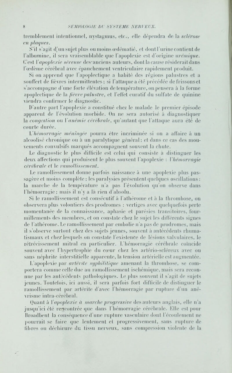 tremblement intentionnel, nystagmus, etc.-, elle dépendra de la sclérose en plaques. S’il s’agit d'un sujet plus ou moins œdématié, et dont I urinccontient de l’albumine, il sera vraisemblable que l’apoplexie est d’origine urémique. C’est Y apoplexie séreuse des-anciens auteurs, dont la cause résiderait dans l’œdème cérébral avec épanchement ventriculaire rapidement produit. Si on apprend que l’apoplectique a habité des régions palustres et a souffert de fièvres intermittentes; si l’attaque a été précédée defrissonset s’accompagne d’une forte élévation de température, on pensera à la forme apoplectique de la fièvre palustre, et l’elfet curatif du sulfate de quinine viendra confirmer le diagnostic. D’autre part l’apoplexie a constitué citez le malade le premier épisode apparent de 1 évolution morbide. On ne sera autorisé à diagnostiquer la congestion ou Y anémie cérébrale, (pi aulant (pie l’attaque aura été de courte durée. b hémorragie méningée pourra être incriminée si on a affaire à un alcoolisé chronique ou à un paralytique général; et dans ce cas des mou- vements convulsifs marqués accompagnent souvent la chute. Le diagnostic le plus difficile est celui qui consiste à distinguer les deux affections qui produisent le plus souvent l'apoplexie ; Y hémorragie cérébrale et le ramollissement. Le ramollissement donne parfois naissance à une apoplexie plus pas- sagère et moins complète ; les paralysies présentent quelques oscillations : la marche de la température n’a pas l’évolution qu’on observe dans l’hémorragie; mais il n’y a là rien d'absolu. Si le ramollissement est consécutif à l’athérome et à la thrombose, on observera plus volontiers des prodromes : vertiges avec quelquefois perte momentanée de la connaissance, aphasie et parésies transitoires, four- millements des membres, et on constate chez le sujet les différents signes de l’athérome. Le ramollissement par embolie n’a pas de prodromes, mais il s’observe surtout chez des sujets jeunes, souvent à antécédents rhuma- tismaux et chez1 lesquels on constate l’existence de lésions valvulaires, le rétrécissement mitral en particulier. L’hémorragie cérébrale coïncide souvent avec l’hypertrophie du cœur chez les artério-scléreux avec ou sans néphrite interstitielle apparente, la tension artérielle est augmentée. L apoplexie par artérite syphilitique amenant la thrombose, se com- portera comme celle due au ramollissement ischémique, mais sera recon- nue par les antécédents pathologiques. Le plus souvent il s’agit de sujets jeunes. Toutefois, ici aussi, il sera parfois fort difficile de distinguer le ramollissement par artérite d’avec l’hémorragie par rupture d’un ané- vrisme intra-cérébral. Quant à Yapoplexie à marche progressive des auteurs anglais, elle n’a jusqu’ici été rencontrée que dans l'hémorragie cérébrale. Elle est pour Broadbent la conséquence d'une rupture vasculaire dont l’écoulement ne pourrait se faire que lentement et progressivement, sans rupture de fibres ou déchirure du tissu nerveux, sans compression violente de la