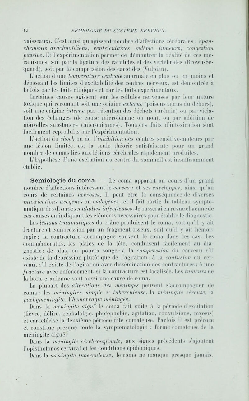 vaisseaux). C’est ainsi qu’agissent nombre d’affections cérébrales : épan- chements arachnoïdiens, ventriculaires, œdème, tumeurs, congestion passive. Et l’expérimentation permet de démontrer la réalité de ces mé- canismes, soit par la ligature des carotides et des vertébrales (Drown-Sé- quard), soit par la compression des carotides (Yulpian). L’action d’une température centrale anormale en plus ou en moins et dépassant les limites d’excitabilité des centres nerveux, est démontrée à la fois par les faits cliniques et par les faits expérimentaux. Certaines causes agissent sur les cellules nerveuses par leur nature toxique qui reconnaît soit une origine externe (poisons venus du dehors), soit une origine interne par rétention des déchets (urémie) ou par vicia- tion des échanges (de cause microbienne ou non), ou par addition de nouvelles substances (microbiennes). Tous.ces faits d intoxication sont facilement reproduits par l’expérimentation. L’action du shock ou de I inhibition des centres sensitivo-moteurs par une lésion limitée, est la seule théorie satisfaisante pour un grand nombre de comas liés aux lésions cérébrales rapidement produites. L’hypothèse d’une excitation du centre du sommeil est insuffisamment établie. Sémiologie du coma. — Le coma apparaît au cours d'un grand nombre d'affections intéressant le cerveau et ses enveloppes, ainsi qu’au cours de certaines névroses. Il peut être la conséquence de diverses intoxications exogènes ou endogènes, et il fait partie du tableau sympto- matique des diverses maladies infectieuses, .le passerai en revue chacune de ces causes en indiquant les éléments nécessaires pour établir le diagnostic. Les lésions traumatiques du crâne produisent le coma, soit qu’il y ait fracture et compression par un fragment osseux, soit qu’il y ait hémor- ragie; la contracture accompagne souvent le coma dans ces cas. Les commémoratifs, les plaies de la tôle, conduisent facilement au dia- gnostic; de plus, on pourra songer à la compression du cerveau s'il existe de la dépression plutôt que de l’agitation; à la contusion du cer- veau, s il existe de l’agitation avec dissémination des contractures; à une fracture avec enfoncement, si la contracture est localisée. Les tumeurs de la boite crânienne sont aussi une cause de coma. La plupart «les altérations des méninges peuvent s’accompagner de coma : les méningites, simple et tuberculeuse, la méningite séreuse, la pachyméningite, ['hémorragie méningée. Dans la méningite aiguë le coma lait suite à la période d’excitation (fièvre, délire, céphalalgie, photophobie, agitation, convulsions, myosis et caractérise la deuxième période dite comateuse. Parfois il est précoce et constitue presque toute la symptomatologie : forme comateuse de la méningite aiguë. Dans la méningite cérébro-spinale, aux signes précédents s’ajoutent l’opislhotonos cervical et les conditions épidémiques. Dans la méningite tuberculeuse, le coma ne manque presque jamais.