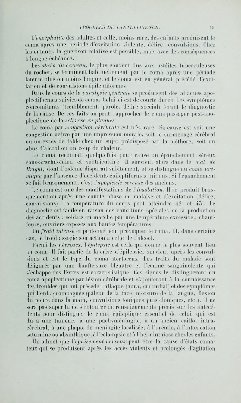 1/encéphalite des adultes et celle, moins rare, des enfants produisent le coma après une période d’excitation violente, délire, convulsions, (liiez les enfants, la guérison relative est possible, mais avec des ronsé<|ucnres à longue échéance. Les abcès du cerveau, le plus souvent dus aux ostéites tuberculeuses du rocher, se terminent habituellement par le coma après une période latente plus ou moins longue, et le coma est en général précédé d'exci- tation et de convulsions épileptiformes. Dans le cours de la paralysie générale se produisent des attaques apo- plectiforines suivies de coma. Celui-ci est de courte durée. Les symptômes concomitants (tremblement, parole, délire spécial) feront le diagnostic de la cause. De ces faits on peut rapprocher le coma passager post-apo- plectique de la sclérose en plaques. Le coma par congestion cérébrale est très rare. Sa cause est soit une congestion active par une impression morale, soit le surmenage cérébral ou un excès de table chez un sujet prédisposé par la pléthore, soit un abus d’alcool ou un coup de chaleur. Le coma reconnaît quelquefois pour cause un épanchement séreux sous-arachnoïdien et ventriculaire. Il survient alors dans le mal de Briglit, dont l’œdème disparait subitement, et se distingue du coma uré- mique par l’absence d’accidents épileptiformes initiaux. Si l’épanchement se fait brusquement, c’est Xapoplexie séreuse des anciens. Le coma est une des manifestations de Xinsolation. Il se produit brus- quement ou après une courte phase de malaise (‘I d’excitation (délire, convulsions). La température du corps peut atteindre 'Di et 4Û. Le diagnostic est facile en raison des conditions spéciales de la production des accidents : soldats en marche par une température excessive; chauf- feurs, ouvriers exposés aux hautes températures. Un froid intense et prolongé peut provoquer le coma. Et, dans certains cas, le froid associe son action à celle de l’alcool. Parmi les névroses, Xépilepsie est celle qui donne le plus souvent lieu au coma. Il fait partie de la crise d’épilepsie, survient après les convul- sions et est le type du coma stertoreux. Les traits du malade sont défigurés par une bouffissure bleuâtre et l’écume sanguinolente qui s’échappe des lèvres est caractéristique. Ces signes le distingueront du coma apoplectique par lésion cérébrale et s’ajouteront à la connaissance des troubles qui ont précédé l’attaque (aura, cri initial) et des symptômes qui font accompagnée (pâleur de la face, morsure de la langue, flexion du pouce dans la main, convulsions toniques puis cloniques, etc.). Il ne sera pas superflu de s’entourer de renseignements précis sur les antécé- dents pour distinguer le coma épileptique essentiel de celui qui est dû à une tumeur, à une pachyméningite, à un ancien caillot intra- cérébral, à une plaque de méningite localisée, à 1 urémie, à l'intoxication saturnine ou absinthique, à l’éclampsie et à l’helminthiase chez les enfants. On admet que Xépuisement nerveux peut être la cause d’états coma- teux qui se produisent après les accès violents et prolongés d’agitation