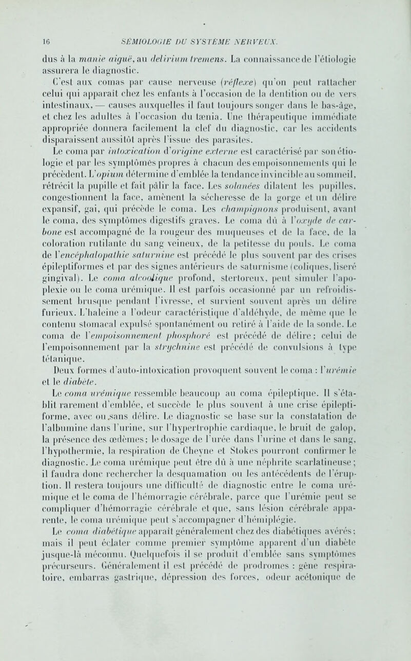 dus à la manu• aiguë, au delirium trernens. La connaissance de l’étiologie assurera le diagnostic. C'est aux comas par cause nerveuse (réflexe) qu’on peut rattacher celui qui apparaît chez les enfants à l’occasion de la dentition ou de vers intestinaux,— causes auxquelles il faut toujours songer dans le bas-âge, et chez les adultes à l’occasion du tænia. Une thérapeutique immédiate appropriée donnera facilement la clef du diagnostic, car les accidents disparaissent aussitôt après l'issue des parasites. Le coma par intoxication d'origine externe est caractérisé par son étio- logie et par les symptômes propres à chacun des empoisonnements qui le précèdent. Vopium détermine d’emblée la tendance invincible au sommeil, rétrécit la pupille et fait pâlir la face. Les solanées dilatent les pupilles, congestionnent la face, amènent la sécheresse de la gorge et un délire expansif, gai, qui précède le coma. Les champignons produisent, avant le coma, des symptômes digestifs graves. Le coma dû à Voxyde de car- bone est accompagné de la rougeur des muqueuses et de la face, de la coloration rutilante du sang veineux, de la petitesse du pouls. Le coma de Y encéphalopathie saturnine est précédé le plus souvent par des crises épileptiformes et par des signes antérieurs de saturnisme (coliques, liseré gingival). Le coma alcoolique profond, stertoreux, peut simuler l’apo- plexie ou le coma urémique. Il est parfois occasionné par un refroidis- sement brusque pendant l’ivresse, et survient souvent après un délire furieux. L’haleine a l’odeur caractéristique d’aldéhyde, de même que le contenu stomacal expulsé spontanément ou retiré à l’aide de la sonde. Le coma de Y empoisonnement phosphore est précédé de délire; celui de l’empoisonnement par la strychnine est précédé de convulsions à type tétanique. Deux formes d’auto-intoxication provoquent souvent le coma : Yurémie et le diabète. Le coma urémique ressemble beaucoup au coma épileptique. Il s'éta- blit rarement d’emblée, et succède le plus souvent à une crise épilepti- forme, avec ou.sans délire. Le diagnostic se base sur la constatation do l’albumine dans l’urine, sur l’hypertrophie cardiaque, le bruit de galop, la présence des œdèmes; le dosage de l'urée dans l’urine et dans le sang, l’hypothermie, la respiration de Cheyne et Stokes pourront confirmer le diagnostic. Le coma urémique peut être dû à une néphrite scarlatineuse; il faudra donc rechercher la desquamation ou les antécédents de l'érup- tion. Il restera toujours une difficulté de diagnostic entre le coma uré- mique et le coma de l’hémorragie cérébrale, parce que l'urémie peut se compliquer d’hémorragie cérébrale et que, sans lésion cérébrale appa- rente, le coma urémique peut s’accompagner d'hémiplégie. Le coma diabétique apparaît généralement chez des diabétiques avérés; mais il peut éclater comme premier symptôme apparent d’un diabète jusque-là méconnu. Quelquefois il se produit d’emblée sans symptômes précurseurs. Généralement il est précédé de prodromes : gêne respira- toire, embarras gastrique, dépression des forces, odeur acétonique de