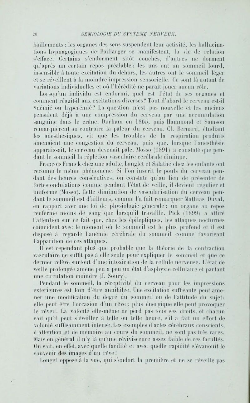 bâillements; les organes des sens suspendent leur activité, les hallucina- tions hypnagogiques de Ilaillarger se manifestent, la vie de relation s’efface. Certains s’endorment sitôt couchés, d’autres ne dorment qu’après un certain repos préalable; les uns ont un sommeil lourd, insensible à toute excitation du dehors, les antres ont le sommeil léger et se réveillent à la moindre impression sensorielle. Ce sont là autant de variations individuelles et où l'hérédité ne parait jouer aucun rôle. Lorsqu’un individu est endormi, quel est létal de ses organes et comment réagit-il aux excitations diverses? Tout d’abord le cerveau est-il anémié ou hyperémié? La question n’est pas nouvelle et les anciens pensaient déjà à une compression du cerveau par une accumulation sanguine dans le crâne. Durham en 1865, puis Hammond et Samson remarquèrent au contraire la pâleur du cerveau. Cl. Bernard, étudiant les anesthésiques, vit que les troubles de la respiration produits amenaient une congestion du cerveau, puis que. lorsque l’anesthésie apparaissait, le cerveau devenait pâle. Mosso (1891) a constaté que pen- dant le sommeil la réplétion vasculaire cérébrale diminue. François Franck chez une adulte, Langlet et Salathé chez les enfants ont reconnu le même phénomène. Si l’on inscrit le pouls du cerveau pen- dant des heures consécutives, on constate qu’au lieu de présenter de fortes ondulations comme pendant l’état de veille, il devient régulier et uniforme (Mosso). Cette diminution de vascularisation du cerveau pen- dant le sommeil est d’ailleurs, comme I a fait remarquer Mathias Duval, en rapport avec une loi de physiologie générale : un organe au repos renferme moins de sang que lorsqu'il travaille. Dick (1S!)D) a attiré l’attention sur ce fait que, chez les épileptiques, les attaques nocturnes coïncident avec le moment où le sommeil est le plus profond et il est disposé à regardé l’anémie cérébrale du sommeil comme favorisant l’apparition de ces attaques. Il est cependant plus que probable que la théorie de la contraction vasculaire ne suffit pas à elle seule pour expliquer le sommeil et que ce dernier relève surtout d’une intoxication de la cellule nerveuse. L’état de veille prolongée amène peu à peu un état d’asphyxie cellulaire et partant une circulation moindre (J. Soury). Pendant le sommeil, la réceptivité du cerveau pour les impressions extérieures est loin d’être annihilée. Une excitation suffisante peut ame- ner une modification du degré du sommeil ou de l’attitude du sujet; elle peut être l'occasion d'un rêve; plus énergique elle peut provoquer le réveil. La volonté elle-même ne perd pas tous ses droits, et chacun sait qu'il peut s’éveiller à telle ou telle heure, s'il a fait un effort de volonté suffisamment intense. Les exemples d'actes cérébraux conscients, d’attention et de mémoire au cours du sommeil, ne sont pas très rares. Mais en général il n’y là qu’une réviviscence assez faible de ces facultés. On sait, en effet,avec quelle facilité et avec quelle rapidité s’évanouit le souvenir des images d’un rêve! Longet oppose à la vue, qui s'endort la première et ne se réveille pas