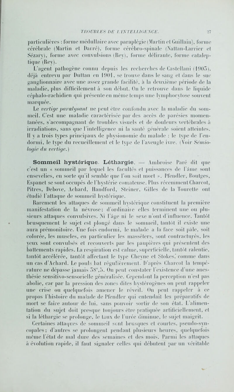 TU0UB1.ES DE l.lNTEU.KiENCE. •>7 particulières : forme médullaire avec paraplégie (Mar lin cl Gui lia in). Idr me cérébrale (.Martin et Darré), forme cérébro-spinale (Nallan-Larrier el Sézafv), forme avec convulsions (Rey), forme délirante, forme catalep- tique (Dey). L’agent pathogène connu depuis les recherches de Caslellani (1905), déjà entrevu par Dultan en 1901, sc trouve dans le sang cl dans le suc ganglionnaire avec une assez grande facilité, à la deuxième période de la maladie, plus difficilement à son début. On le retrouve dans le liquide* céphalo-rachidien qui présente en même temps une Ivmpliocvlose souvent marquée. Le vertige paralysant ne peut être confondu avec la maladie du som- meil. C’est une maladie caractérisée par des accès de parésies momen- tanées, s’accompagnant de troubles visuels et de douleurs vertébrales à irradiations, sans que 1 intelligence ni la sa ni»’* générale soienl atteintes. Il v a trois types principaux de physionomie du malade : le Ivpe de ren- dormi, le type du recueillement et le type de l'aveugle ivre. (Voir Sémio- logie clu vertige.) Sommeil hystérique. Léthargie. — Ambroise Paré dit que c’est un « sommeil par lequel les facultés el puissances de l ame sont ensevelies, en sorte qu'il semble que l’on soit mort ». Pfendler, Routges, Espanet se sont occupés de l’hystérie comateuse. Plus récemment Charcot, Pitres, Debove, Achard, llandford, Steiner, Cilles de la Tourelle oui étudié l’attaque de sommeil hystérique. Rarement les attaques de sommeil hystérique constituent la première manifestation de la névrose: d’ordinaiie elles terminent une ou plu- sieurs attaques convulsives. Ni l’âge ni le sexe n'ont d'influence. Tantôt brusquement le sujet est plongé dans le sommeil, tantôt il existe une aura prémonitoire. Une fois endormi, le malade a la face soit pâle, soiI colorée, les muscles, en particulier les masséters, sont contracturés, les yeux sont convulsés et recouverts par les paupières qui présentent des battements rapides. La respiration est calme, superficielle, tantôt ralentie, tantôt accélérée, tantôt affectant le type Clieyne el Slokes.’comme dans un cas d’Achard. Le pouls bat régulièrement. D'après Charcot la tempe- rature ne dépasse jamais 58,5. On peut constater l'existence d'une anes- thésie sensitivo-sensorielle généralisée. Cependant la perception n’est pas abolie, car par la pression des zones dites hystérogènes on peut rappeler une crise ou quelquefois amener le réveil. On peut rappeler à ce propos l'histoire du malade de Pfendler qui entendait les préparatifs de mort se faire autour de lui. sans pouvoir sortir de son état. L’alimen- tation du sujet doit presque toujours être pratiquée artificiellement, el si la léthargie se prolonge, le taux de l’urée diminue, le sujet maigrit. Certaines attaques de sommeil sont brusques et courtes, pseudo-syn- copales; d’autres se prolongent pendant plusieurs heures, quelquefois même l’état de mal dure des semaines et des mois. Parmi les attaques à évolution rapide, il faut signaler celles qui débutent par un véritable