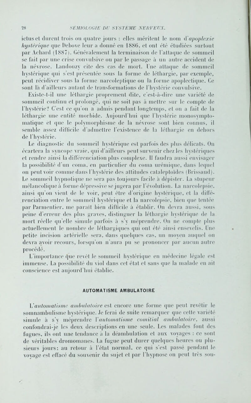 ictus et durent trois ou quatre jours : elles méritent le nom d'apoplexie hystérique que Debove leur a donné eu 1886, et ont été étudiées surtout par Achard (1887). Généralement la terminaison de l’attaque île sommeil se fait par une crise convulsive ou par le passage à un autre accident de la névrose. Landouzy cite des cas de mort, l ue attaque de sommeil hystérique qui s’est présentée sous la forme de léthargie, par exemple, peut récidiver sous la forme narcoleptique ou la forme apoplectique. 6e sont là d’ailleurs autant de transformations de l’hvstérie convulsive. Existe-t-il une léthargie proprement dite, c’est-à-dire une variété de sommeil continu et prolongé, qui ne soit pas à mettre sur le compte de l'hystérie? C’est ce qu'on a admis pendant longtemps, et on a fait de la léthargie une entité morbide. Aujourd’hui que lhvslérie monosympto- matique et que le polymorphisme de la névrose sont bien connus, il semble assez difficile d’admettre l’existence de la léthargie en dehors de l'hystérie. Le diagnostic du sommeil hystérique est parfois des plus délicats. On écartera la syncope vraie, qui d’ailleurs peut survenir chez les hystériques et rendre ainsi la différenciation plus complexe. Il faudra aussi envisager la possibilité d’un coma, en particulier du coma urémique, dans lequel on peut voir comme dans l'hystérie des attitudes calaleploïdes (Ih issaud). Le sommeil hypnotique ne sera pas toujours facile à dépister. La stupeur mélancolique à forme dépressive se jugera par l’évolution. La narcolepsie, ainsi qu’on vient de le voir, peut être d’origine hystérique, et la <Iill’é- renciation entre le sommeil hystérique et la narcolepsie, bien que tentée par Parmentier, me parait bien difficile à établir. On devra aussi, sous peiné d’erreur des plus graves, distinguer la léthargie hystérique de la mort réelle qu’elle simule parfois à s’v méprendre. Ou ne compte plus actuellement le nombre de léthargiques qui ont été ainsi ensevelis. Une petite incision artérielle sera, dans quelques cas, un moyen auquel on devra avoir recours, lorsqu’on n’aura pu se prononcer par aucun autre procédé. L’importance que revêt le sommeil hystérique en médecine légale est immense. La possibilité du viol dans cet état et sans que la malade en ait conscience est aujourd'hui établie. AUTOMATISME AMBULATOIRE L'automatisme ambulatoire mi encore une forme que peut revêtir le somnambulisme hystérique. Je ferai de suite remarquer que cette variété simule à s’v méprendre Y automatisme comitial ambulatoire, aussi confondrai-je les deux descriptions en une seule. Les malades font des fugues, ils ont une tendance à la déambulation et aux voyages : ce sont de véritables dromomanes. La fugue peut durer quelques heures ou plu- sieurs jours; au retour à l’état normal, ce qui s’est passé pendant le voyage est effacé du souvenir du sujet et par l'hypnose on peut très sou-