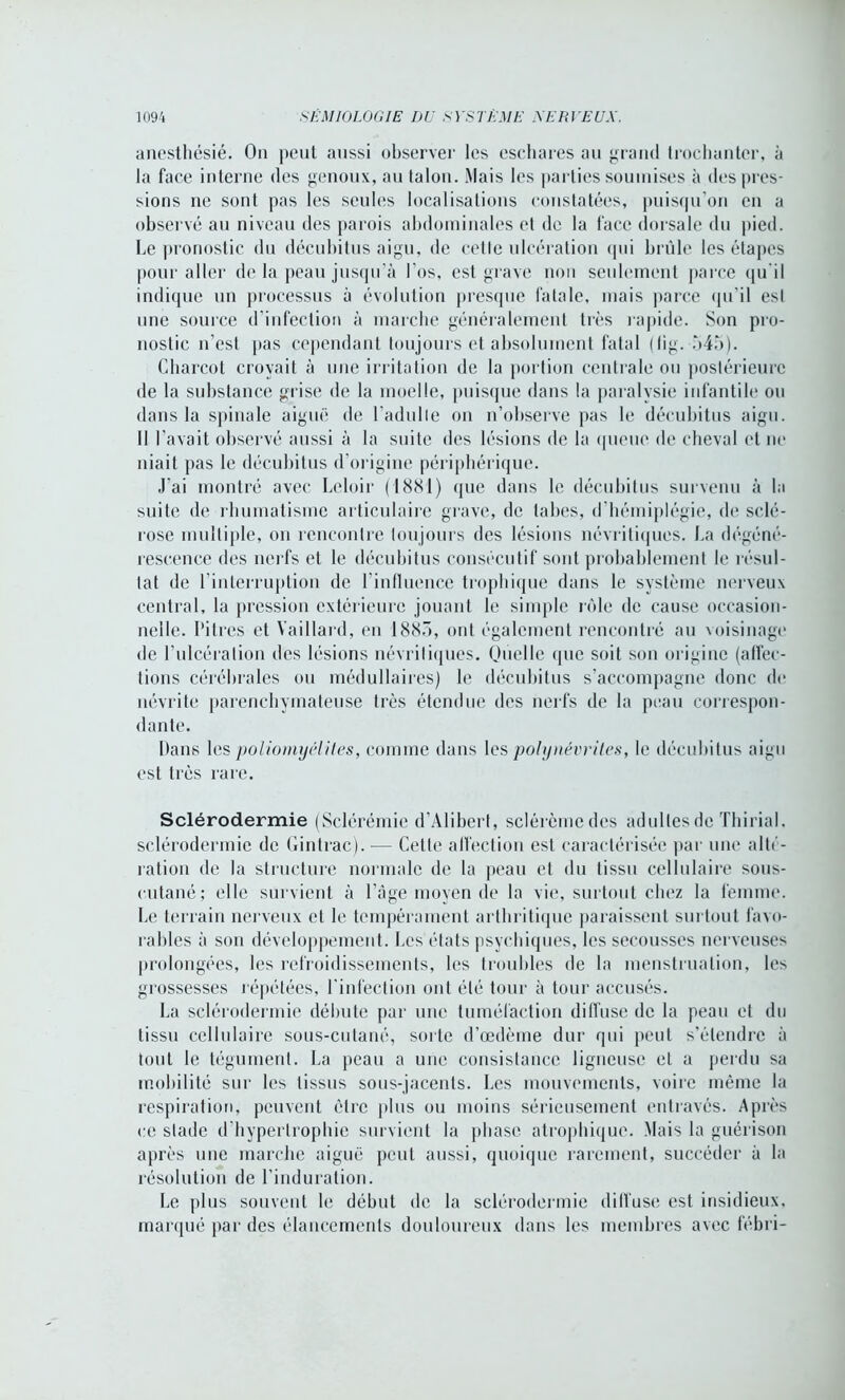 anesthésié. On peut aussi observer les eschares au grand trochanter, à la face interne des genoux, au talon. Mais les parties soumises à des pres- sions ne sont pas les seules localisations constatées, puisqu’on en a observé au niveau des parois abdominales et de la face dorsale du pied. Le pronostic du décubitus aigu, de cette ulcération qui brûle les étapes pour aller de la peau jusqu’à l’os, est grave non seulement parce qu'il indique un processus à évolution presque fatale, mais parce qu’il est une source d’infection à marche généralement très rapide. Son pro- nostic n’est pas cependant toujours et absolument fatal (lig. 545). Charcot croyait à une irritation de la portion centrale ou postérieure de la substance grise de la moelle, puisque dans la paralysie infantile ou dans la spinale aiguë de l’adulte on n’observe pas le décubitus aigu. Il l’avait observé aussi à la suite des lésions de la queue de cheval et ne niait pas le décubitus d’origine périphérique. J’ai montré avec Leloir (1881) que dans le décubitus survenu à la suite de rhumatisme articulaire grave, de tabes, d’hémiplégie, de sclé- rose multiple, on rencontre toujours des lésions névritiques. La dégéné- rescence des nerfs et le décubitus consécutif sont probablement le résul- tat de l’interruption de l influence trophique dans le système nerveux central, la pression extérieure jouant le simple rôle de cause occasion- nelle. Pitres et Vaillant, en 1885, ont également rencontré au voisinage de l’ulcération des lésions névritiques. Quelle que soit son origine (affec- tions cérébrales ou médullaires) le décubitus s’accompagne donc de névrite parenchymateuse très étendue des nerfs de la peau correspon- dante. Dans les poliomyélites, comme dans les polynévrites, le décubitus aigu est très rare. Sclérodermie (Sclérémie d’Alibert, sclérèmedes adultes de Thirial. sclérodermie de Gintrac).-— Cette affection est caractérisée par une alté- ration de la structure normale de la peau et du tissu cellulaire sous- cutané; elle survient à l’âge moyen de la vie, surtout chez la femme. Le terrain nerveux et le tempérament arthritique paraissent surtout favo- rables à son développement. Les états psychiques, les secousses nerveuses prolongées, les refroidissements, les troubles de la menstruation, les grossesses répétées, l’infection ont été tour à tour accusés. La sclérodermie débute par une tuméfaction diffuse de la peau et du tissu cellulaire sous-cutané, sorte d’œdème dur qui peut s’étendre à tout le tégument. La peau a une consistance ligneuse et a perdu sa mobilité sur les tissus sous-jacents. Les mouvements, voire même la respiration, peuvent être plus ou moins sérieusement entravés. Après ce stade d’hypertrophie survient la phase atrophique. Mais la guérison après une marche aiguë peut aussi, quoique rarement, succéder à la résolution de l’induration. Le plus souvent le début de la sclérodermie diffuse est insidieux, marqué par des élancements douloureux dans les membres avec fébri-
