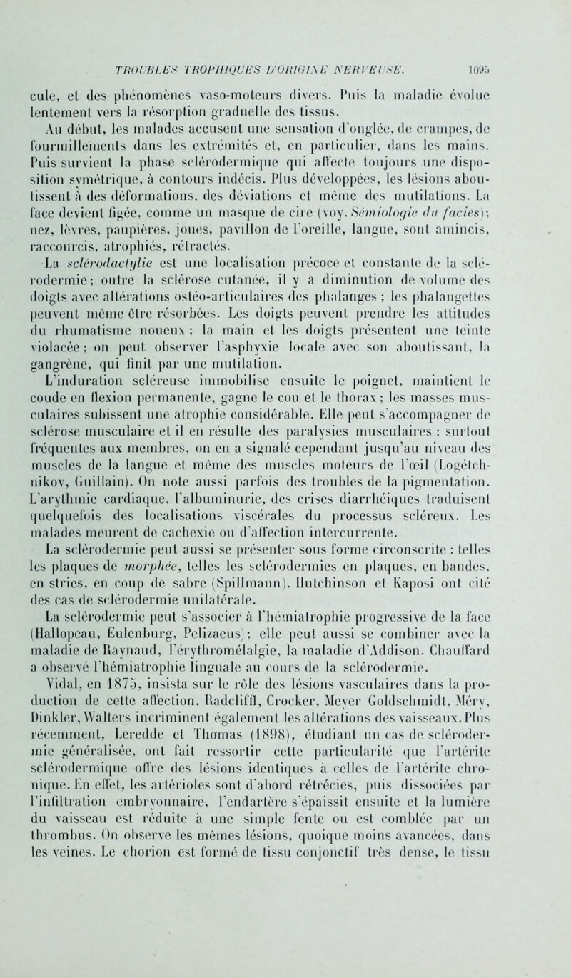 cule, et des phénomènes vaso-moteurs divers. Puis la maladie évolue lentement vers la résorption graduelle des tissus. Au début, les malades accusent une sensation d’onglée, de crampes, de fourmillements dans les extrémités et, en particulier, dans les mains. Puis survient la phase selérodermique qui alfecte toujours une dispo- sition symétrique, à contours indécis. Plus développées, les lésions abou- tissent à îles déformations, îles déviations et même des mutilations. La face devient figée, comme un masque de cire (voy. Sémiologie du faciès); nez, lèvres, paupières, joues, pavillon de l’oreille, langue, sont amincis, raccourcis, atrophiés, rétractés. La sclérodactylie est une localisation précoce et constante de la sclé- rodermie; outre la sclérose cutanée, il y a diminution de volume des doigts avec altérations ostéo-articulaires des phalanges ; les phalangettes peuvent même être résorbées. Les doigts peuvent prendre les attitudes du rhumatisme noueux; la main et les doigts présentent une teinte violacée; on peut observer l’asphyxie locale avec son aboutissant, la gangrène, qui finit par une mutilation. L’induration scléreuse immobilise ensuite le poignet, maintient le coude en flexion permanente, gagne le cou et le thorax; les masses mus- culaires subissent une atrophie considérable. Elle peut s’accompagner do sclérose musculaire et il en résulte des paralysies musculaires : surtout fréquentes aux membres, on en a signalé cependant jusqu’au niveau des muscles de la langue et même des muscles moteurs de l'œil (Logétch- nikov, Guillain). On note aussi parfois des troubles de la pigmentation. L’arythmie cardiaque, l’albuminurie, des crises diarrhéiques traduisent quelquefois des localisations viscérales du processus scléreux. Les malades meurent de cachexie ou d’affection intercurrente. La sclérodermie peut aussi se présenter sous forme circonscrite : telles les plaques de morphée, telles les sclérodermies en plaques, en bandes, en stries, en coup de sabre (Spillmann). Ilutchinson et Kaposi ont cité des cas de sclérodermie unilatérale. La sclérodermie peut s’associer à riiémiatrophie progressive de la face (Hallopeau, Eulenburg, Pelizaeus); elle peut aussi se combiner avec la maladie de Raynaud, l’érythromélalgie, la maladie d’Addison. Chauffard a observé riiémiatrophie linguale au cours de la sclérodermie. Vidai, en 1875, insista sur le rôle des lésions vasculaires dans la pro- duction de celte affection. Radcliffl, Crocker, Meyer Goldschmidt, Mérv, Dinkler, Walters incriminent également les altérations des vaisseaux. Plus récemment, Leredde et Thomas (1898), étudiant un cas de scléroder- mie généralisée, ont fait ressortir cette particularité que l’artérite selérodermique offre des lésions identiques à celles de l’artérile chro- nique. En effet, les artérioles sont d'abord rétrécies, puis dissociées par l’infiltration embryonnaire, l’endartère s'épaissit ensuite et la lumière du vaisseau est réduite h une simple fente ou est comblée par un thrombus. On observe les mêmes lésions, quoique moins avancées, dans les veines. Le chorion est formé de tissu conjonctif très dense, le tissu