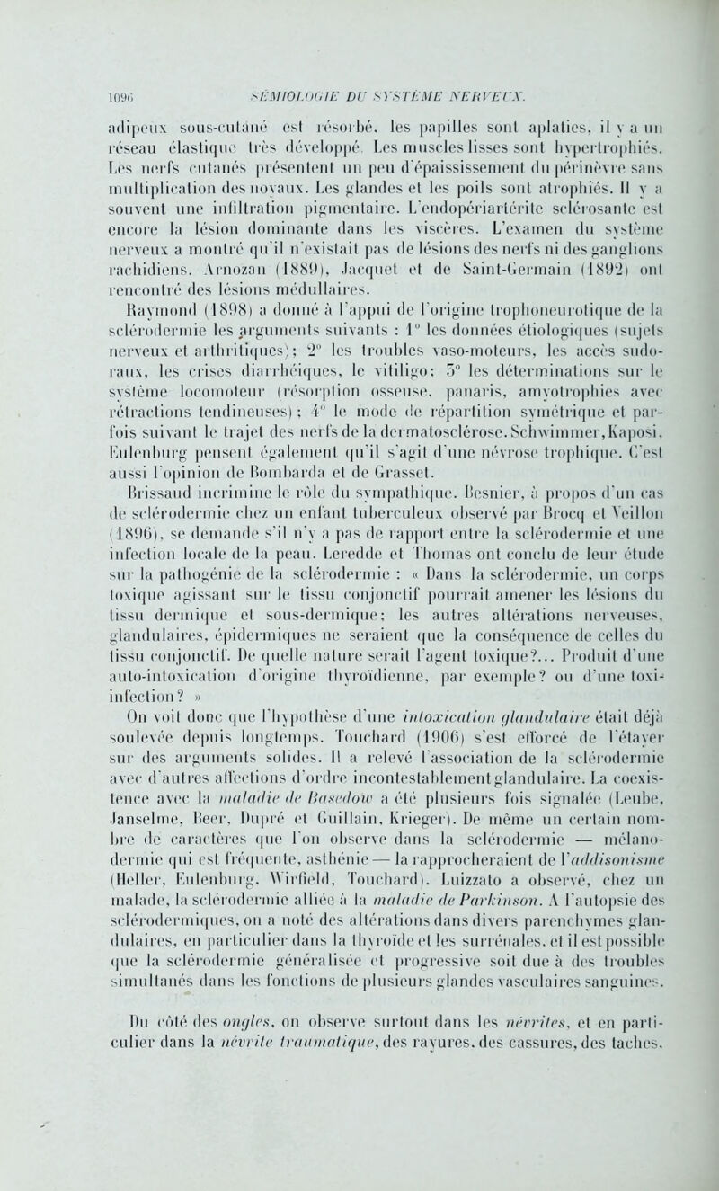 adipeux sous-culàné est résorbé, les papilles sont aplaties, il y a un réseau élastique très développé Les muscles lisses sont hypertrophiés. Les nerfs cutanés présentent un peu d épaississement du périnèvre sans multiplication des noyaux. Les glandes et les poils sont atrophiés. Il y a souvent une intiltration pigmentaire. L'endopériarléritc sclérosante est encore la lésion dominante dans les viscères. L’examen du système nerveux a montré qu’il n'existait pas de lésions des nerfs ni des ganglions rachidiens. Arnozan (1889), Jacquet et de Saint-Germain ( 1892-) ont rencontré des lésions médullaires. Raymond (1898) a donné à l’appui de l'origine trophoneurotique de la sclérodermie les arguments suivants : 1° les données étiologiques (sujets nerveux et arthritiques) ; 2° les troubles vaso-moteurs, les accès sudo- raux, les crises diarrhéiques, le vitiligo; 5° les déterminations sur le système locomoteur (résorption osseuse, panaris, amyotrophies avec rétractions tendineuses) ; 4 le mode de répartition symétrique et par- fois suivant le trajet des nerfs de la dermatosclérose. Schwimmer,Kaposi. Eulcnburg pensent également qu’il s’agit d'une névrose trophique. C'est aussi l'opinion de Bombarda et de Grasset. Brissaud incrimine le rôle du sympathique. Besnier, à propos d'un cas de sclérodermie chez un enfant tuberculeux observé par Brocq et Yeillon ( 1896), se demande s’il n’y a pas de rapport entre la sclérodermie et une infection locale de la peau. Leredde et Thomas ont conclu de leur étude sur la pathogénie de la sclérodermie : « Dans la sclérodermie, un corps toxique agissant sur le tissu conjonctif pourrait amener les lésions du tissu dermique et sous-dermique; les autres altérations nerveuses, glandulaires, épidermiques ne seraient que la conséquence de celles du tissu conjonctif. De quelle nature serait l'agent toxique?... Produit d’une auto-intoxication d’origine thyroïdienne, par exemple? ou d’une toxi- infeclion? » On voit donc que l'hypothèse d’une intoxication glandulaire était déjà soulevée depuis longtemps. Touchard (1906) s’est efforcé de l’étayer sur des arguments solides. Il a relevé l'association de la sclérodermie avec d’autres affections d’ordre incontestablement glandulaire. La coexis- tence avec la maladie de Uasedow a été plusieurs fois signalée (Leube, Janselme, Beer, Dupré et Guillain, Krieger). De même un certain nom- bre de caractères que I on observe dans la sclérodermie — mélano- dermie qui est fréquente, asthénie— la rapprocheraient de Y addisonisme (Heller, Eulenburg. Wirfiéld, Touchard). Luizzato a observé, chez un malade, la sclérodermie alliée à la maladie de Parkinson. A l’autopsie des sclérodermiques, on a noté des altérations dans divers parenchvmes glan- dulaires, en particulier dans la thyroïde et les surrénales, et il est possible que la sclérodermie généralisée et progressive soit due à des troubles simultanés dans les fonctions de plusieurs glandes vasculaires sanguines. Du côté des ongles, on observe surtout dans les névrites, et en parti- culier dans la névrite traumatique, des rayures, des cassures, des taches.
