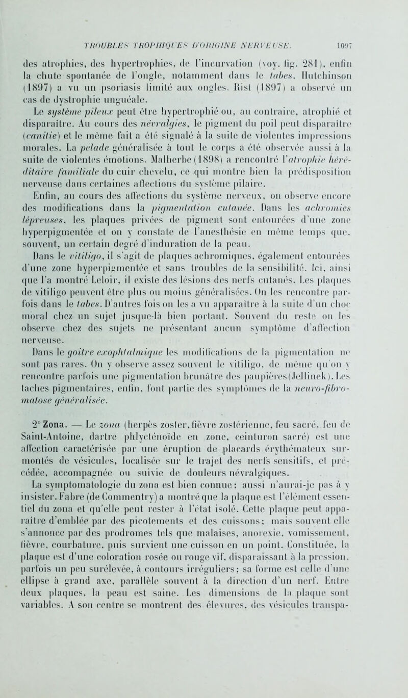des atrophies, des hypertrophies, de l’incurvation (\oy. fig. 281), enfin la chute spontanée de l’ongle, notamment dans le tabes. Iliilchinson (1897) a vn un psoriasis limite aux ongles. Rist (1897) a observé un cas de dystrophie unguéale. Le système pileux peut être hypertrophié ou, au contraire, atrophié et disparaître. Au cours des névralgies, le pigment du poil peut disparaître (candie) et le même fait a été signalé à la suite de violentes impressions morales. La pelade généralisée à tout le corps a été observée aussi à la suite de violentes émotions. Malherbe (1898) a rencontré l'atrophie héré- ditaire familiale du cuir chevelu, ce qui montre bien la prédisposition nerveuse dans certaines affections du système pilaire. Enfin, au cours des affections du système nerveux, on observe encore des modifications dans la pigmentation cutanée. Dans les achromies lépreuses, les plaques privées de pigment sont entourées d’une zone hyperpiginenlée et on y conslale de l’anesthésie en même temps que. souvent, un certain degré d’induration de la peau. Dans le vitiligo, il s'agit de plaques acbroiniques, également entourées d’une zone hyperpigrnentée et sans troubles de la sensibilité. Ici, ainsi <pie l’a montré Leloir, il existe des lésions des nerfs cutanés. Les plaques de vitiligo peuvent être plus ou moins généralisées. On les rencontre par- fois dans le tabes. D’autres foison lésa vu apparaître à la suite d’un choc moral chez un sujet jusque-là bien portant. Souvent du reste on les observe chez des sujets ne présentant aucun symptôme d’affection nerveuse. Dans le goitre exophtalmique les modifications do la pigmentation no sont pas rares. Un v observe assez souvent le vitiligo, do même qu'on \ rencontre parfois une pigmentation brunâtre dos paupières(.Iellinek). Los taches pigmentaires, enfin, font partie des symptômes de la neuro-fibro- matose généralisée. 2 Zona. — Le zona (herpès zosler, fièvre zostérienne, feu sacré, feu de Saint-Antoine, dartre phlyclénoïde en zone, ceinturon sacré) est une affection caractérisée par une éruption de placards érythémateux sur- montés de vésicules, localisée sur le trajet des nerfs sensitifs, et pré- cédée, accompagnée ou suivie de douleurs névralgiques. La symptomatologie du zona est bien connue; aussi n’aurai-je pas à \ insister. Fabre (de Commentry) a montréque la plaque est l’élément essen- tiel du zona et qu’elle peut rester à l’état isolé. Cette plaque peut appa- raître d’emblée par des picotements et des cuissons; mais souvent elle s'annonce par des prodromes tels que malaises, anorexie, vomissement, fièvre, courbature, puis survient une cuisson en un point. Constituée, la plaque est d’une coloration rosée ou rouge vif, disparaissant à la pression, parfois un peu surélevée, à contours irréguliers; sa forme est celle d’une ellipse à grand axe, parallèle souvent à la direction d’un nerf. Entre deux plaques, la peau est saine. Les dimensions de la plaque sont variables. A son centre se montrent des élevurcs, des vésicules transpa-