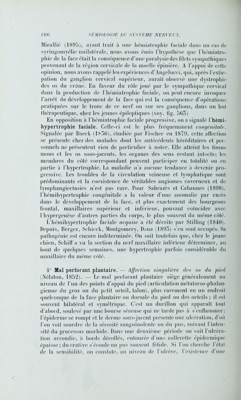 Mirallié (1895), ayant trait à une liémiatrophie faciale dans un cas de syringomyélie unilatérale, nous avons émis l'hypothèse que Ehémiatro- pliie de la face était la conséquence d’une paralysiedes filets sympathiques provenant de la région cervicale de la moelle épinière. A l'appui de cette opinion, nous avons rappelé les expériences d’Angelucci, qui, après l’extir- pation du ganglion cervical supérieur, aurait observé une dystrophie des os du crâne. En faveur du rôle joué par le sympathique cervical dans la production de l hémiatrophie faciale, on peut encore invoquer l'arrêt de développement de la face qui est la conséquence d’opérations pratiquées sur le tronc de ce nerf ou sur ses ganglions, dans un but thérapeutique, ohez les jeunes épileptiques (voy. fig. 5ü5) En opposition à l’hémiatrophie faciale progressive, on a signalé l'hémi- hypertrophie faciale. Celle-ci est le plus fréquemment congénitale. Signalée par Boeck (1856), étudiée par Fischer en 1879, cette affection se présente chez des malades dont les antécédents héréditaires et per- sonnels ne présentent rien de particulier à noter. Elle atteint les tissus mous et les os sous-jacents, les organes des sens restant intacts; les membres du côté correspondant peuvent participer en totalité ou en partie à l’hypertrophie. La maladie n’a aucune tendance à devenir pro- gressive. Les troubles de la circulation veineuse et lymphatique sont prédominants et la coexistence de véritables angiomes caverneux et de lymphangiectasies n’est pas rare. Pour Sabrazès et Cabannes (1898), l’hémihypcrlrophie congénitale a la valeur d’une anomalie par excès dans le développement de la face, et plus exactement des bourgeons frontal, maxillaires supérieur et inférieur, pouvant coïncider avec l hypergenèse d’autres parties du corps, le plus souvent du même côté. L’hémihypertrophie faciale acquise a été décrite par Stilling (1810). Depuis, Berger, Sehieck, Montgomery, Dana (1895) s'en sont occupés. Sa palhogénie est encore indéterminée. On sait toutefois que, chez le jeune chien, Schiff a vu la section du nerf maxillaire inférieur déterminer, au bout de quelques semaines, une hypertrophie parfois considérable du maxillaire du même côté. 4° Mal perforant plantaire. — Affection singulière des os du pied (Nélaton, 1852). — Le mal perforant plantaire siège généralement au niveau de l’un des points d’appui du pied (articulation métatarso-phalan- gienne du gros ou du petit orteil, talon), plus rarement en un endroit quelconque de la face plantaire ou dorsale du pied ou des orteils ; il est souvent bilatéral et symétrique. C’est un durillon qui apparaît tout d’abord, soulevé par une bourse séreuse qui ne tarde pas à s’enflammer; l’épiderme se rompt et le derme sous-jacent présente une ulcération, d où l’on voit sourdre de la sérosité sanguinolente ou du pus, suivant l’inten- sité du processus morbide. Dans nue deuxième période on voit l’ulcéra- tion arrondie, à bords décollés, entourée d’une collerette épidermique épaisse ; du cratère s’écoule un pus souvent fétide. Si l'on cherche l étal de la sensibilité, ou constate, au niveau de l'ulcère, l'existence d’une
