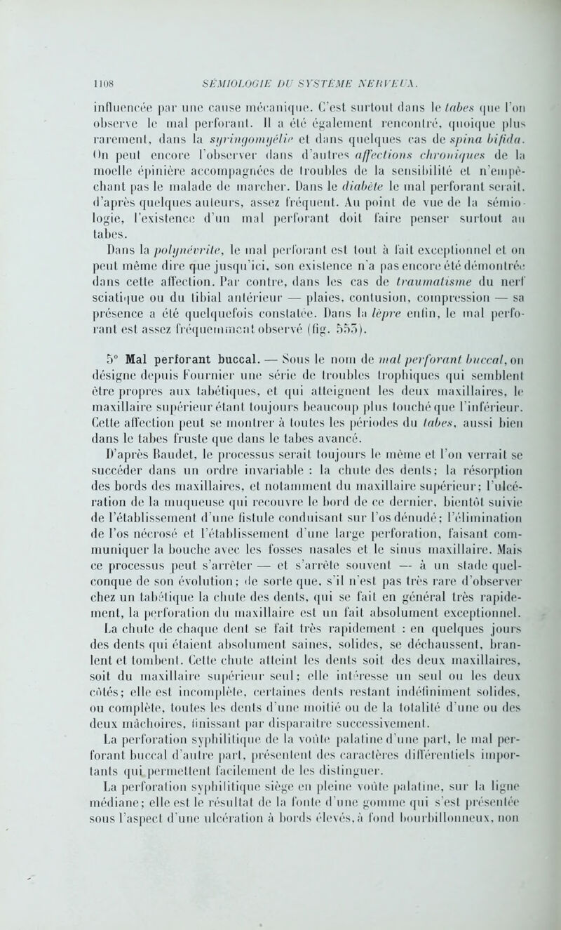 influencée par une cause mécanique. C’est surtout dans le tabes que l’on observe le mal perforant. Il a été également rencontré, quoique plus rarement, dans la syringomyélie et dans quelques cas de spina bifida. On peut encore l’observer dans d’autres affections chroniques de la moelle épinière accompagnées de troubles de la sensibilité et n'empê- chant pas le malade de marcher. Dans le diabète le mal perforant serait, d’après quelques auteurs, assez fréquent. Au point de vue de la sémio- logie, l’existence d’un mal perforant doit faire penser surtout au tabes. Dans la polynévrite, le mal perforant est tout à fait exceptionnel et on peut même dire que jusqu’ici, son existence n’a pas encore été démontrée dans cette affection. Par contre, dans les cas de traumatisme du nerf sciati>|ue ou du tibial antérieur — plaies, contusion, compression — sa présence a été quelquefois constatée. Dans la lèpre enfin, le mal perfo- rant est assez fréquemment observé (tîg. 553). 5° Mal perforant buccal. — Sous le nom de mal perforant buccal, on désigne depuis Fournier une série de troubles trophiques qui semblent être propres aux tabétiques, et qui atteignent les deux maxillaires, le maxillaire supérieur étant toujours beaucoup plus touché que l’inférieur. Celte affection peut se montrer à toutes les périodes du tabes. aussi bien dans le tabes fruste que dans le tabes avancé. D’après Baudet, le processus serait toujours le même et l’on verrait se succéder dans un ordre invariable : la chute des dents; la résorption des bords des maxillaires, et notamment du maxillaire supérieur; l’ulcé- ration de la muqueuse qui recouvre le bord de ce dernier, bientôt suivie de l’établissement d’une fistule conduisant sur l’os dénudé; l’élimination de l’os nécrosé et l’établissement d’une large perforation, faisant com- muniquer la bouche avec les fosses nasales et le sinus maxillaire. Mais ce processus peut s’arrêter — et s’arrête souvent — à un stade quel- conque de sou évolution; de sorte que, s'il n’est pas très rare d’observer chez un tabétique la chute des dents, qui se fait en général très rapide- ment, la perforation du maxillaire est un fait absolument exceptionnel. La chute de chaque dent se fait très rapidement : en quelques jours des dents qui étaient absolument saines, solides, se déchaussent, bran- lent et tombent. Cette chute atteint les dents soit des deux maxillaires, soit du maxillaire supérieur seul; elle intéresse un seul ou les deux côtés; elle est incomplète, certaines dents restant indéfiniment solides, ou complète, toutes les dents d’une moitié ou de la totalité d'une ou des deux mâchoires, finissant par disparaître successiveinenf. La perforation syphilitique de la voûte palatine d’une part, le mal per- forant buccal d’autre part, présentent des caractères différentiels impor- tants qui permettent facilement de les distinguer. La perforation syphilitique siège en pleine voûte palatine, sur la ligne médiane; elle est le résultat de la fonte d'une gomme qui s'est présentée sous l’aspect d’une ulcération à bords élevés,à fond bourbillonneux, non