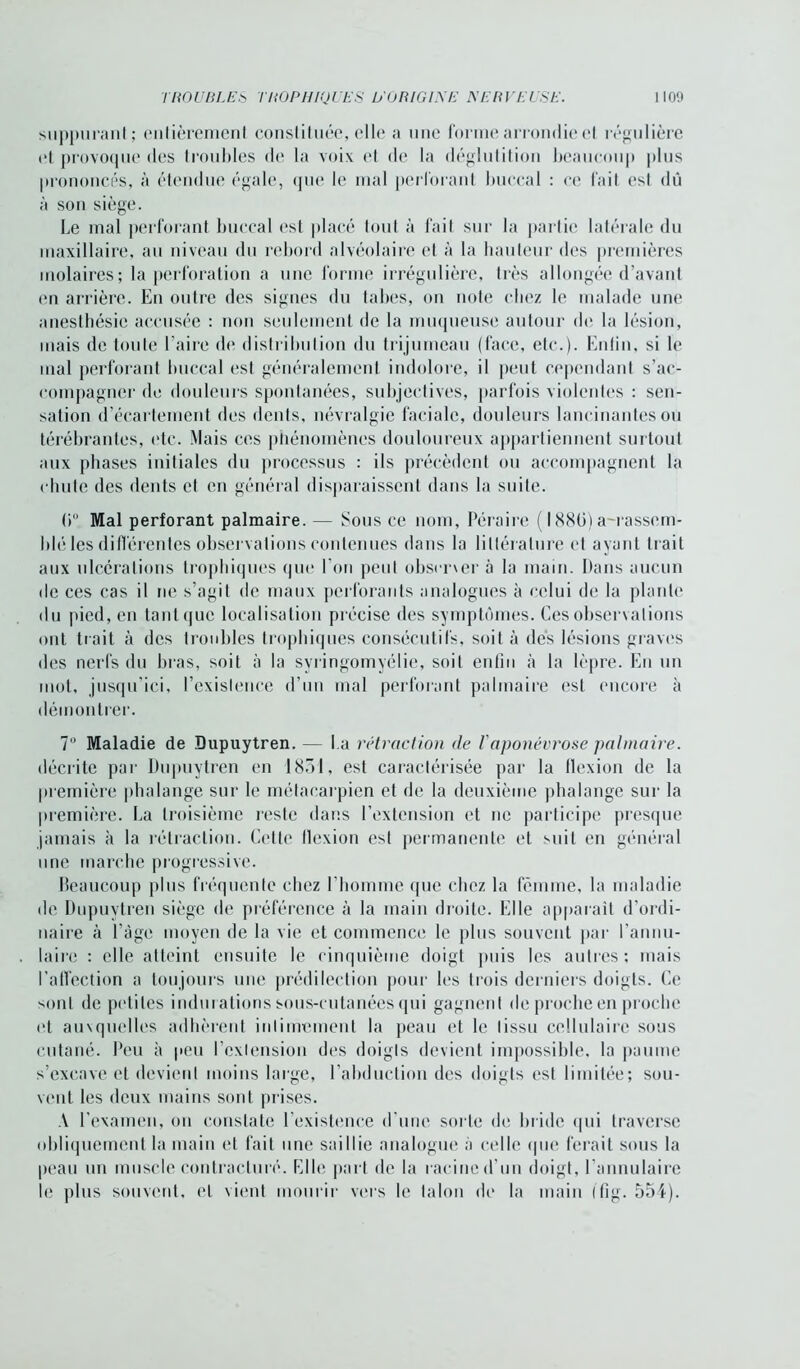 suppurant; entièrement constituée, elle a une forme arrondie et régulière et provoque des troubles de la voix et de la déglutition beaucoup plus prononcés, à étendue égale, que le mal perforant buccal : ce fait est dû à son siège. Le mal perforant buccal est placé tout à fait sur la partie latérale du maxillaire, au niveau du rebord alvéolaire et à la hauteur des premières molaires; la perforation a une forme irrégulière, très allongée d’avant (Mi arrière. En outre des signes du tabes, on note chez le malade une anesthésie accusée : non seulement de la muqueuse autour de la lésion, mais de toute l’aire de distribution du trijumeau (face, etc.). Enfin, si le mal perforant buccal est généralement indolore, il peut cependant s'ac- compagner de douleurs spontanées, subjectives, parfois violentes : sen- sation d’écartement des dents, névralgie faciale, douleurs lancinantes ou térébrantes, etc. Mais ces phénomènes douloureux appartiennent surtout aux phases initiales du processus : ils précèdent ou accompagnent la chute des dents et en général disparaissent dans la suite. 0° Mal perforant palmaire. — Sous ce nom, Péraire ( 188ü) a-rassem- blé les différentes observations contenues dans la littérature et ayant trait aux ulcérations trophiques que l'on peut observer à la main. Dans aucun de ces cas il ne s’agit de maux perforants analogues à celui de la plante du pied, en tantquc localisation précise des symptômes. Ces observations ont trait à des troubles trophiques consécutifs, soit à des lésions graves des nerfs du bras, soit à la syringomyélie, soit enfin à la lèpre. En un mot, jusqu’ici, l’existence d’un mal perforant palmaire est encore à démontrer. 7U Maladie de Dupuytren. — La rétraction de Vaponévrose palmaire. décrite par Dupuytren en 1851, est caractérisée par la flexion de la première phalange sur le métacarpien et de la deuxième phalange sur la première. La troisième reste dans l’extension et ne participe presque jamais à la rétraction. Cette llexion est permanente et suit en général une marche progressive. Beaucoup plus fréquente chez l’homme que chez la femme, la maladie de Dupuytren siège de préférence à la main droite. Elle apparaît d’ordi- naire à l’âge moyen de la vie et commence le plus souvent par l’annu- laire : elle atteint ensuite le cinquième doigt puis les autres; mais l'affection a toujours une prédilection pour les trois derniers doigts. Ce sont de petites indurations sous-cutanées qui gagnent de proche en proche et auxquelles adhèrent intimement la peau et le tissu cellulaire sous cutané. Peu à peu l’extension des doigts devient impossible, la paume s’excave et devient moins large, l’abduction des doigts est limitée; sou- vent les deux mains sont prises. A l’examen, on constate l’existence d'une sorte de bride qui traverse obliquement la main et fait une saillie analogue à celle que ferait sous la peau un muscle contracturé. Elle part de la racine d'un doigt, l’annulaire le plus souvent, et vient mourir vers le talon de la main (fig. 554).