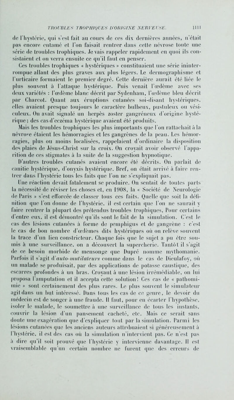 de l’hystérie, qui s’est fait au cours de ces dix dernières années, n’était pas encore entamé et l’on faisait rentrer dans cette névrose toute une série de troubles trophiques, .levais l’appeler rapidement en quoi ils con- sistaient et on verra ensuite ce qu’il faut en penser. Ces trouhles trophiques « hystériques » constituaient une série ininter- rompue allant des plus graves aux plus légers. Le dermographisme et l’urticaire formaient le premier degré. Cette dernière aurait été liée le plus souvent à l’attaque hystérique. Puis venait l’œdème avec ses deux variétés : l’œdème blanc décrit par Sydenham, l’œdème bleu décrit par Charcot. Quant aux éruptions cutanées soi-disant hystériques, elles avaient presque toujours le caractère bulbeux, pustuleux ou vési- culeux. On avait signalé un herpès zoster gangréneux d’origine hysté- rique; des cas d’eczéma hystérique avaient été produits. Mais les troubles trophiques les plus importants que l'on rattachait à la névrose étaient les hémorragies et les gangrènes de la peau. Les hémor- ragies, plus ou moins localisées, rappelaient d’ordinaire la disposition des plaies de Jésus-Christ sur la croix. On croyait avoir observé l’appa- rition de ces stigmates à la suite de la suggestion hypnotique. D’autres troubles cutanés avaient encore été décrits. On parlait de eanitie hystérique, d’onyxis hystérique. Bref, on était arrivé à faire ren- trer dans l’hystérie tous les faits que l’on ne s’expliquait pas. Une réaction devait fatalement se produire. On sentait de toutes parts la nécessité de réviser les choses et, en 1908, la « Société de Neurologie de Paris » s’est efforcée de classer tous ces faits. Quelle que soit la défi- nition que l’on donne de l’hystérie, il est certain que l’on ne saurait y faire rentrer la plupart des prétendus troubles trophiques, Pour certains d'entre eux, il est démontré qu’ils sont le fait de la simulation. C’est le cas des lésions cutanées à forme de pemphigus et de gangrène : c'est le cas de bon nombre d’œdèmes dits hystériques où on relève souvent la trace d’un lien constricteur. Chaque fois que le sujet a pu être sou- mis à une surveillance, on a découvert la supercherie. Tantôt il s’agit de ce besoin morbide de mensonge que Dupré nomme mythomanie. Parfois il s’agit d’auto-mutilaleurs comme dans le cas de Dieulafoy, où un malade se produisait, par des applications de potasse caustique, des escarres profondes à un bras. Croyant à une lésion irrémédiable, on lui proposa l’amputation et il accepta cette solution! Ces cas de « pathomi- mie » sont certainement des plus rares. Le plus souvent le simulateur agit dans un but intéressé. Dans tous les cas de ce genre, le devoir du médecin est de songer à une fraude. Il faut, pour en écarter l’hypothèse, isoler le malade, le soumettre à une surveillance de tous les instants, couvrir la lésion d’un pansement cacheté, etc. Mais ce serait sans doute une exagération que d’expliquer tout par la simulation. Parmi les lésions cutanées (pie les anciens auteurs attribuaient si généreusement à l’hystérie, il est des cas où la simulation n’intervient pas. Ce n’est pas à dire qu’il soit prouvé que l’hystérie v intervienne davantage. Il est vraisemblable qu’un certain nombre ne furent que des erreurs de