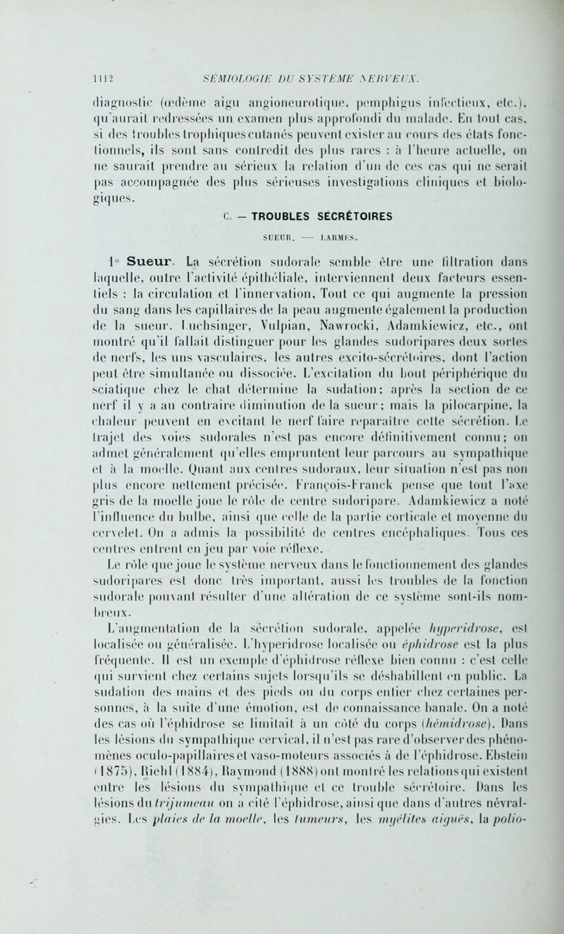 diagnostic (œdème aigu angioneurotique, pemphigus infectieux, etc.), qu’aurait redressées un examen plus approfondi du malade. En tout cas, si des iroubles trophiquescutanés peuvent exister au cours des états fonc- tionnels, ils sont sans contredit des plus rares : à l’heure actuelle, on ne sauiail prendre au sérieux la relation d’un de ces cas qui ne serait pas accompagnée des plus sérieuses investigations cliniques et biolo- giques. C. - TROUBLES SÉCRÉTOIRES SUEUR. I.ARMES. 1 Sueur. La sécrétion sudorale semble être une tiltration dans laquelle, outre l’activité épithéliale, interviennent deux facteurs essen- tiels : la circulation et l'innervation. Tout ce qui augmente la pression du sang dans les capillaires de la peau augmente également la production de la sueur. I uchsinger, Vulpian, Nawrocki, Adamkiewicz, etc., ont montré qu’il fallait distinguer pour les glandes sudoripares deux sortes de nerfs, les uns vasculaires, les autres excito-sécréloires, dont l’action peut être simultanée ou dissociée. L’excitation du bout périphérique du sciatique chez le chat détermine la sudation; après la section de ce nerf il y a au contraire diminution de la sueur; mais la pilocarpine, la chaleur peuvent en excitant le nerf faire reparaître celte sécrétion. Le trajet des voies sudorales n’est pas encore définitivement connu; on admet généralement qu’elles empruntent leur parcours au sympathique et à la moelle. Quant aux centres sudoraux, leur situation n’est pas non plus encore nettement précisée. François-Eranck pense que tout l’axe gris de la moelle joue le rôle de centre sudoripare. Adamkiewicz a noté l'influence du bulbe, ainsi que celle de la partie corticale et moyenne du cervelet. On a admis la possibilité de centres encéphaliques. Tous ces centres entrent en jeu par voie réflexe. Le rôle que joue le système nerveux dans le fonctionnement des glandes sudoripares est donc très important, aussi les troubles de la fonction sudorale pouvant résulter d'une altération de ce système sont-ils nom- breux. L’augmentation de la sécrétion sudorale, appelée hyperidrose, est localisée ou généralisée. L’hyperidrose localisée ou éphidvose est la plus fréquente. Il est un exemple d’éphidrose réflexe bien connu : c’est celle qui survient chez certains sujets lorsqu’ils se déshabillent en public. La sudation des mains et des pieds ou du corps entier chez certaines per- sonnes, à la suite d'une émotion, est de connaissance banale. On a noté des cas où l’éphidrose se limitait à un côté du corps (hémidrose). Dans les lésions du sympathique cervical, il n’est pas rare d’observer des phéno- mènes oeulo-papillairesel vaso-moteurs associés à de l’éphidrose. Ebstein i1875), lliehl ( 1884). Haymond ( 1888) ont montré les relationsqui existent entre les lésions du sympathique et ce trouble sécrétoire. Dans les lésions du trijumeau on a cité l'éphidrose, ainsi que dans d'autres névral- gies. Les plaies de la moelle, les tumeurs, les myélites aiyuës, la polio-