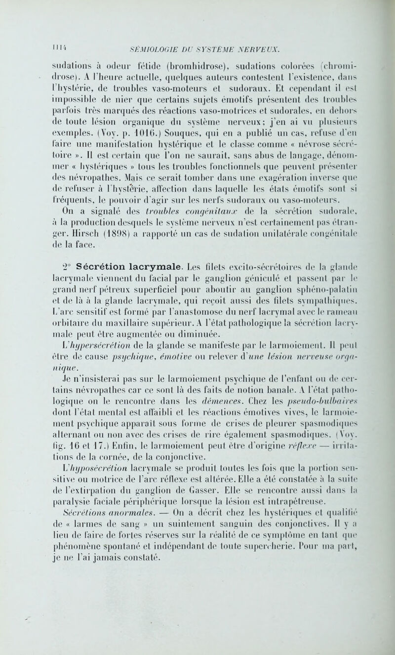 sudations à odeur fétide (bromhidrose), sudations colorées (chromi- drose). A l’heure actuelle, (|iiel(|ues auteurs contestent l'existence, dans l'hystérie, de troubles vaso-moteurs et sudoraux. Et cependant il est impossible de nier que certains sujets émotifs présentent des troubles parfois très marqués des réactions vaso-motrices et sudorales, en dehors de toute lésion organique du système nerveux; j'en ai vu plusieurs exemples. (Voy. p. 1016.) Souques, qui en a publié un cas, refuse d'en faire une manifestation hystérique et le classe comme « névrose sécré- toire ». Il est certain que l’on ne saurait, sans abus de langage, dénom- mer « hystériques » tous les troubles fonctionnels que peuvent présenter des névropathes. Mais ce serait tomber dans une exagération inverse que de refuser à 1 'hystérie, affection dans laquelle les états émotifs sont si fréquents, le pouvoir d’agir sur les nerfs sudoraux ou vaso-moteurs. On a signalé des troubles congénitaux de la sécrétion sudorale, à la production desquels le système nerveux n’est certainement pas étran- ger. Hirsch (1898) a rapporté un cas de sudation unilatérale congénitale de la face. ‘2° Sécrétion lacrymale. Les filets excito-sécrétoires de la glande lacrymale viennent du facial par le ganglion géniculé et passent par le grand nerf pétreux superficiel pour aboutir au ganglion sphéno-palatin et de là à la glande lacrymale, qui reçoit aussi des filets sympathiques. L’arc sensitif est formé par l’anastomose du nerf lacrymal avec le rameau orbitaire du maxillaire supérieur. A l’état pathologique la sécrétion lacry- male peut être augmentée ou diminuée. L’hypersécrétion de la glande se manifeste par le larmoiement. Il peut être de cause psychique, émotive ou relever d une lésion nerveuse orga- nique. Je n’insisterai pas sur le larmoiement psychique de l’enfant ou de cer- tains névropathes car ce sont là des faits de notion banale. A l’état patho- logique on le rencontre dans les démences. Chez les pseudo-bulbaires dont l’état mental est affaibli et les réactions émotives vives, le larmoie- ment psychique apparaît sous forme de crises de pleurer spasmodiques alternant ou non avec des crises de rire également spasmodiques. (Voy. lig. 16 et 17.) Enfin, le larmoiement peut être d’origine réflexe — irrita- tions de la cornée, de la conjonctive. L'hyposécrétion lacrymale se produit toutes les fois que la portion sen- sitive ou motrice de l’arc réflexe est altérée. Elle a été constatée à la suite de l’extirpation du ganglion de Casser. Elle se rencontre aussi dans la paralysie faciale périphérique lorsque la lésion est ititrapétreuse. Sécrétions anormales. — On a décrit chez les hystériques et qualifié de « larmes de sang » un suintement sanguin des conjonctives. Il y a lieu de faire de fortes réserves sur la réalité de ce symptôme en tant que phénomène spontané et indépendant de toute supercherie. Pour ma part, je ne l’ai jamais constaté.