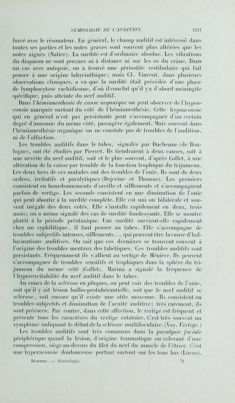 forcé avec le résonateur. En général, le champ auditif est intéressé dans toutes ses parties et les notes graves sont souvent plus altérées que les notes aiguës (Natier). La surdité est d’ordinaire absolue. Les vibrations du diapason ne sont perçues ni à distance ni sur les os du crâne. Dans un cas avec autopsie, on a trouvé une périostite vestilmlaire qui fait penser à une origine labyrinthique; mais El. Vincent, dans plusieurs observations cliniques, a vu que la surdité était précédée d'une phase de lymphocytose rachidienne, d’où il conclut qu’il va d’abord méningite spécifique, puis atteinte du nerf auditif. Dans Y hémianesthésie <le cause organique on peut observer de lhvpoa- cousie marquée surtout du côté de l'hémianesthésie. Cette hypoacousie qui en général n’est pas persistante peut s’accompagner d’un certain degré d’anosmie du môme côté, passagère également. Mais souvent dans l'hémianesthésie organique ou ne constate pas de troubles de l’audition, ni de l’olfaction. Les troubles auditifs dans le tabes, signalés par Duchenne (de Bou- logne), ont été étudiés par Pierret. Ils tiendraient à deux causes, soit à une névrite du nerf auditif, soit cl le plus souvent, d’après Collet, à une altération de la caisse par trouble de la fonction trophique du trijumeau. Les deux tiers de ces malades ont des troubles de l’ouïe. Ils sont de deux ordres, irritatifs et paralytiques (Dejerine et Thomas). Les premiers consistent en bourdonnements d’oreille et sifflements et s’accompagnent parfois de vertige. Les seconds consistent en une diminution de l’ouïe <jui peut aboutir à la surdité complète. Elle est uni ou bilatérale et sou- vent inégale des deux côtés. Elle s’installe rapidement en deux, trois mois; on a mémo signalé des cas de surdité foudroyante. Elle se montre plutôt à la période préataxique. Une surdité survient-elle rapidement chez un syphilitique, il faut penser au tabes. Elle s’accompagne de troubles subjectifs intenses, sifflements qui peuvent être la cause d’hal- lucinations auditives. On sait que ces dernières se trouvent souvent à l’origine des troubles mentaux des tabétiques. Ces troubles auditifs sont persistants, fréquemment ils s’allient au vertige de Ménière. Ils peuvent s’accompagner de troubles sensitifs et trophiques dans la sphère du tri- jumeau du même côté (Collet). Marina a signalé la fréquence de ( hyperexcitabilité du nerf auditif dans le tabes. Au cours de la sclérose en plaques, on peut voir des troubles de l’ouïe, soit qu’il y ait lésion bulbo-protubérantielle, soit que le nerf auditif se sclérose, soit encore qu’il existe une otite moyenne. Ils consistent en troubles subjectifs et diminution de l’acuité auditive; très rarement, ils sont précoces. Bar contre, dans cette affection, le vertige est fréquent et présente tous les caractères du vertige rotatoire. C’est très souvent un symptôme indiquant le début de la sclérose multiloculaire. (Yov. Vertige.) Les troubles auditifs sont très communs dans la paralysie faciale périphérique quand la lésion, d’origine traumatique ou relevant d'une compression, siège au-dessus du filet du nerf du muscle de l’étrier. C’est une hyperacousie douloureuse portant surtout sur les tons bas (Lucas). Dejerine. — SÉMiiiologie. 7)