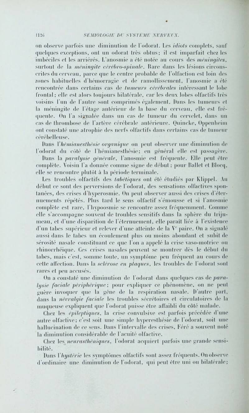 on observe parfois une diminution <lc l'odorat. Les idiots complets, sauf quelques exceptions, ont un odorat très obtus; il est imparfait chez les imbéciles et les arriérés. L’anosmie a été notée au cours des méningites, surtout de la méningite cérébro-spinale. Itare dans les lésions circons- crites du cerveau, parce que le centre probable de l'olfaction est loin des zones habituelles d'hémorragie et de ramollissement, l’anosmie a été rencontrée dans certains cas de tumeurs cérébrales intéressant le loin* frontal; elle est alors toujours bilatérale, car les deux lobes olfactifs très voisins l’un de l'autre sont comprimés également. Dans les tumeurs et la méningite de l’étage antérieur de la base du cerveau, elle est fré- quente. <>n l’a signalée dans un cas de tumeur du cervelet, dans un cas de thrombose de l’artère cérébrale antérieure. Quincke, Oppenheim ont constaté une atrophie des nerfs olfactifs dans certains cas de tumeur cérébelleuse. Dans Vhémianesthésie organique on peut observer une diminution de l’odorat du côté de 1 hémianesthésie; en général elle est passagère. Dans la paralysie générale, l’anosmie est fréquente. Elle peut être complète. Voisin l’a donnée comme signe île début ; pour Ballet et Blocq, elle se rencontre plutôt à la période terminale. Les troubles olfactifs des tabétiques ont été étudiés par Klippel. Au début ce sont des perversions de l’odorat, des sensations olfactives spon- tanées, des crises d’hyperosmie. On peut observer aussi des crises d'éter- nuements répétés. Plus tard le sens olfactif s'émousse et si l'anosmie complète est rare, 1 hypoosmie se rencontre assez fréquemment. Comme elle s’accompagne souvent de troubles sensitifs dans la sphère du triju- meau, et d’une disparition de l’éternuement, elle parait liée à l’existence d’un tabes supérieur et relever d’une atteinte de la Ve paire. On a signalé aussi dans le tabes un écoulement plus ou moins abondant et subit de sérosité nasale constituant ce que I on a appelé la crise vaso-motrice ou rhinorrhéique. Ces crises nasales peuvent se montrer dès le début du tabes, mais c’est, somme toute, un svmptôme peu fréquent au cours de cette affection. Dans la sclérose en plaques, les troubles de l'odorat sont rares et peu accusés. On a constaté une diminution de l’odorat dans quelques cas de para- lysie faciale périphérique ; pour expliquer ce phénomène, on ne peut guère invoquer que la gêne de la respiration nasale. D’autre part, dans la névralgie faciale les troubles sécrétoires et circulatoires de la muqueuse expliquent (pie l’odorat puisse être affaibli du côté malade. Chez les épileptiques, la crise convulsive est parfois précédée d une autre olfactive; c’est soit une simple hyperesthésie de l’odorat, soiI une hallucination de ce sens. Dans I intervalle des crises, Féré a souvent noté la diminution considérable de l’acuité olfactive. Chez les neurasthéniques, l'odorat acquiert parfois une grande sensi- bilité. Dans Vhystérie les symptômes olfactifs sont assez fréquents. On observe d ordinaire une diminution de 1 odorat, qui peut être uni ou bilatérale;