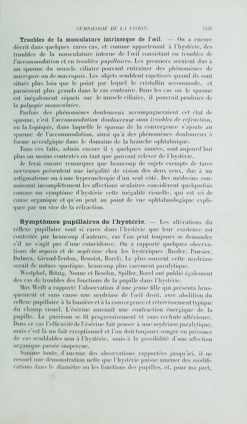Troubles de la musculature intrinsèque de l’œil. — On a encore décrit dans quelques rares cas, et comme appartenant à l'hystérie, des troubles de la musculature interne de l’œil consistant en /roubles de l'accommodation et en /roubles pupillaires. Les premiers seraient dus à un spasme du muscle ciliaire pouvant entraîner des phénomènes de micropsie ou demacropsie. Les objets semblent rapetisses quand ils sont situés plus loin que le point par lequel le cristallin accommode, et paraissent plus grands dans le cas contraire. Dans les cas où le spasme est inégalement réparti sur le muscle ciliaire, il pourrait produire de la polyopie monoculaire. Parfois des phénomènes douloureux accompagneraient cet état de spasme, c’est l'accommodai ion douloureuse -sans /roubles de réfraction, ou la kopiopie, dans laquelle le spasme de la convergence s’ajoute au spasme de l’accommodation, ainsi qu’à des phénomènes douloureux à forme névralgique dans le domaine de la branche ophtalmique. Tous ces faits, admis encore il y quelques années, sont aujourd’hui plus ou moins contestés en tant que pouvant relever de l'hystérie. Je ferai encore remarquer que beaucoup de sujets exempts de tares nerveuses présentent une inégalité de vision des deux yeux, due à un astigmatisme ou aune hypermétropie d un seul côté. Des médecins con- naissant incomplètement les affections oculaires considèrent quelquefois comme un symptôme d’hystérie cette inégalité visuelle, qui est ici de cause organique et qu’on peut au point de vue ophtalmologique expli- quer par un vice de la réfraction. Symptômes pupillaires de lhystérie. — Les altérations du réflexe pupillaire sont si rares dans l’hystérie que leur existence est contestée par beaucoup d’auteurs, car l’on peut toujours se demander s’il ne s’agit pas d’une coïncidence. On a rapporté quelques observa- tions de myosis cl de mydriase chez les hystériques (Rœder, Pansier, Duboys, Giraud-Teulon, Benoist, Borel). Le plus souvent cette mvdriasc serait de nature spastique, beaucoup plus rarement paralytique. Westphal, llilzig, Nonne et Beselin, Spi11er, Borel ont publié également des cas de troubles des fonctions de la pupille dans I hvstérie. Max Weilt a rapporté l’observation d’une jeune tille qui présenta brus- quement et sans cause une mydriase de l’œil droit, avec abolition du reflexe pupillaire à la lumière et à la convergence et rétrécissement typique du champ visuel. L’ésérine amenait une contraction énergique de la pupille. La guérison se lit progressivement et sans rechute ultérieure. Dans ce cas l’efficacité de l’ésérine fait penser à une mydriase paralytique, mais c’est là un fait exceptionnel et l’on doit toujours songer en présence de cas semblables non à l’hystérie, mais à la possibilité d'une affection organique passée inaperçue. Somme toute, d’aucune des observations rapportées jusqu’ici, il ne ressort une démonstration nette que l hystérie puisse amener des modifi- cations dans le diamètre ou les fonctions des pupilles, cl, pour ma part,