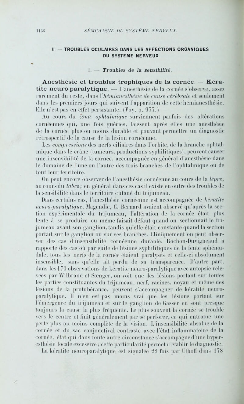 I!. TROUBLES OCULAIRES DANS LES AFFECTIONS ORGANIQUES DU SYSTEME NERVEUX I. Troubles de la sensibilité. Anesthésie et troubles trophiques de la cornée. — Kéra- tite neuro paralytique. — L'anesthésie de* la cornée s’observe, assez rarement du reste, dans Y hémianesthésie (le cause cérébrale et seulement dans les premiers jours qui suivent l’apparition de cette hémianesthésie. Elle n’est pas en effet persistante. (Voy. p. 977. ) Au cours du zona ophtalmique surviennent parfois des altérations cornéennes qui, une fois guéries, laissent après elles une anesthésie de la cornée plus ou moins durable et pouvant permettre un diagnostic rétrospectif de la cause de la lésion cornéenne. Les compressions des nerfs ciliaires dans l’orbite, de la branche ophtal- mique dans le crâne (tumeurs, productions syphilitiques), peuvent causer une insensibilité de la cornée, accompagnée en général d’anesthésie dans le domaine de l’une ou l’autre des trois branches de l’ophtalmique ou de tout leur territoire. On peut encore observer de l'anesthésie cornéenne au cours de la lèpre, au cours du tabes ; en général dans ces cas il existe en outre des troubles de la sensibilité dans le territoire cutané du trijumeau. Dans certains cas, l’anesthésie cornéenne est accompagnée de kératite neuro-paralytique. Magendie, C. Bernard avaient observé qu’après la sec- tion expérimentale du trijumeau, l’altération de la cornée était plus lente à se produire ou même faisait défaut quand on sectionnait le tri- jumeau avant son ganglion, tandis qu’elle était constante quand la section portait sur le ganglion ou sur ses branches. Cliniquement on peut obser- ver des cas d’insensibilité cornéenne durable, Bochon-Duvigneaud a rapporté des cas où par suite de lésions syphilitiques de la fente sphénoï- dale, tous les nerfs de la cornée étaient paralysés et celle-ci absolument insensible, sans qu’elle ait perdu de sa transparence. D’autre part, dans les I 70 observations de kératite neuro-paralvtique avec autopsie rele- vées par Wilbrand et Sœnger, on voit que les lésions portant sur toutes les parties constituantes du trijumeau, nerf, racines, noyau et même des lésions de la protubérance, peuvent s’accompagner de kératite neuro- paralytique. Il n’en est pas moins vrai ([lie les lésions portant sur l’émergence du trijumeau et sur le ganglion de Casser en sont presque toujours la cause la plus fréquente. Le plus souvent la cornée se trouble vers le centre et finit généralement par se perforer, ce qui entraîne une perte plus ou moins complète de la vision. L insensibilité absolue de la cornée et du sac conjonctival contraste avec l’état inflammatoire de la cornée, état qui dans toute autre circonstance s’accompagned une. hyper- esthésie locale excessive ; cette particularité permet d’établir le diagnostic. La kératite neuroparalytique est signalée 22 fois par Uthoff dans 178