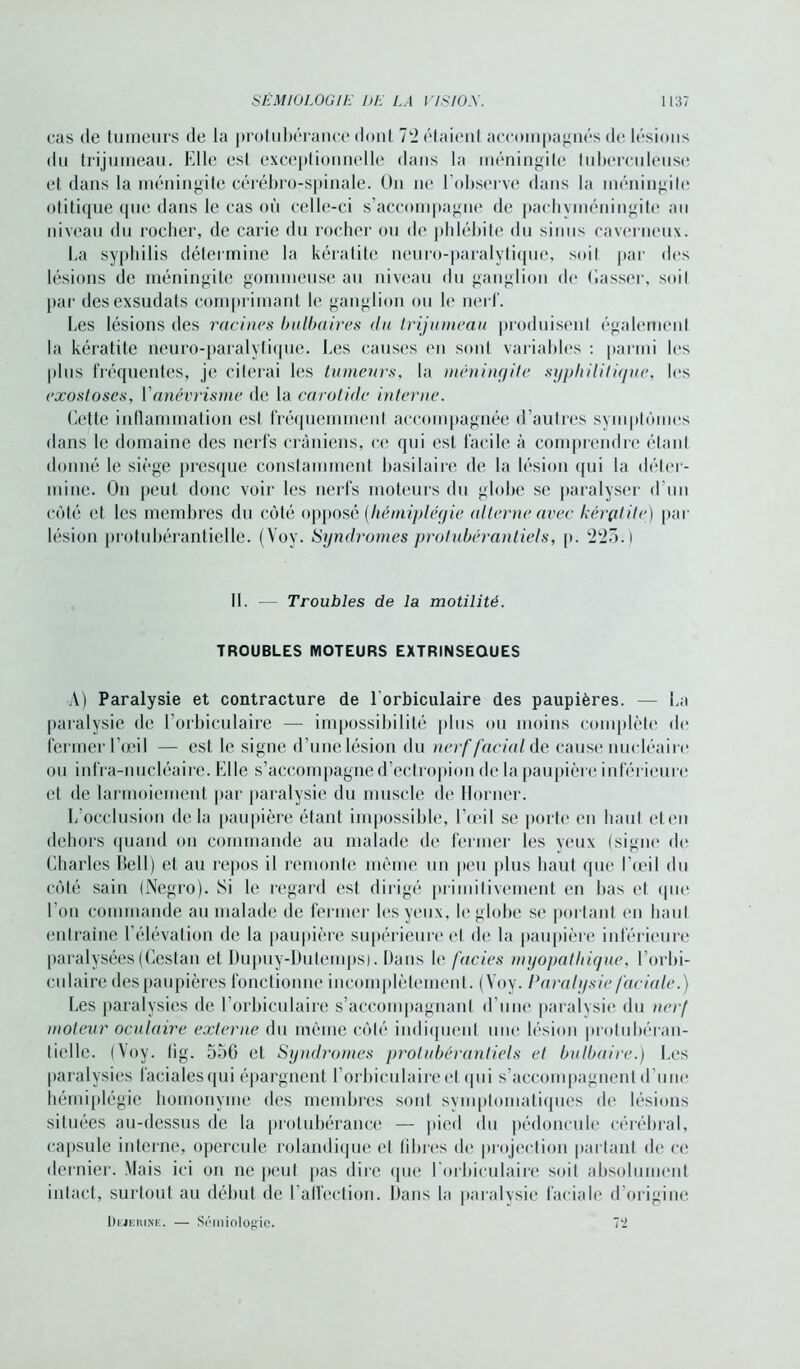 cas de tumeurs de la protubérance doul 72 étaient accompagnés de lésions du trijumeau. Elle est exceptionnelle dans la méningite tuberculeuse et dans la méningite cérébro-spinale. On ne l'observe dans la méningite otitique que dans le cas où celle-ci s’accompagne de pachyinéningite au niveau du rocher, de carie du rocher ou de phlébite du sinus caverneux. La syphilis détermine la kératite neuro-paralytique, soit par des lésions de méningite gommeuse au niveau du ganglion de (lasser, soiI par desexsudats comprimant le ganglion ou le nerf. Les lésions des racines bulbaires du trijumeau produisent également la kératite neuro-paralytique. Les causes en sont variables : parmi les plus fréquentes, je citerai les tumeurs, la méningite syphilitique, les exostoses, Y anévrisme de la carotide interne. Cette inflammation est fréquemment accompagnée d’autres symptômes dans le domaine des nerfs crâniens, ce qui est facile à comprendre étant donné le siège presque constamment basilaire de la lésion qui la déter- mine. On peut donc voir les nerfs moteurs du globe se paralyser d'un côté et les membres du côté opposé (hémiplégie alterne avec kèrçitile) par lésion protubérantielle. (Voy. Syndromes protubérantiels, p. 225.) II. -— Troubles de la motilité. TROUBLES MOTEURS EXTRINSEQUES A) Paralysie et contracture de l'orbiculaire des paupières. — La paralysie de l’orbiculaire — impossibilité plus ou moins complète de fermer l’œil — est le signe d’une lésion du nerf facial de cause nucléaire ou infra-nucléaire. Elle s’accompagne d’ectropion de la paupière inférieure et de larmoiement par paralysie du muscle de Horner. L’occlusion de la paupière étant impossible, l’œil se porte en haut et en dehors quand on commande au malade de fermer les veux (signe de Charles Bell) et au repos il remonte même un peu plus haut que l’œil du côté sain (Negro). Si le regard est dirigé primitivement en bas et que l'on commande au malade de fermer les yeux, le globe se portant en haut entraîne l’élévation de la paupière supérieure et de la paupière inférieure paralysées (Cestan et Dupuy-Dutemps). Dans le faciès myopathique, l’orbi- culaire des paupières fonctionne incomplètement. (Voy. Paralysie faciale.) Les paralysies de l’orbiculaire s’accompagnant d'une paralysie du nerf moteur oculaire externe du même côté indiquent une lésion protubéran- tielle. (Voy. tig. 556 et Syndromes protubérantiels et bulbaire.) Les paralysies faciales qui épargnent l’orbiculaire et qui s’accompagnent d’une hémiplégie homonyme des membres sont symptomatiques de lésions situées au-dessus de la protubérance — pied du pédoncule cérébral, capsule interne, opercule rolandique et libres de projection partant de ce dernier. Mais ici on ne peut [tas dire que l'orbiculaire soit absolument intact, surtout au début de l'affection. Dans la paralysie faciale d’origine Dejekine. — Sémiologie. 7‘2