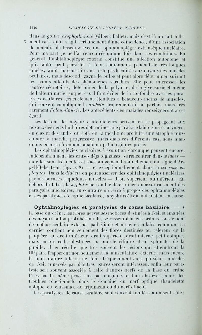 dans le goitre exophtalmique (Gilbert Ballet), mais c’est là un l'ait telle- ment rare qu il s agit certainement d une coïncidence, d'une association de maladie de Fasedow avec une ophtalmoplégie extrinsèque nucléaire. Pour ma part, je ne l’ai rencontrée qu’une lois dans ces conditions. En général, l’ophtalmoplégie externe constitue une aflection autonome et «pii, tantôt peut persister à l’état stationnaire pendant de très longues années, tantôt au contraire, ne reste pas localisée aux noyaux des muscles oculaires, mais descend, gagne le bulbe el peut alors déterminer suivant les points atteints des phénomènes variables. Elle peut intéresser les centres sécrétoires, déterminer de la polyurie, de la glycosurie (“I meme de l’albuminurie,.auquel cas il faut éviter de la confondre avec les para- lysies oculaires, généralement étendues à beaucoup moins de muscles, qui peuvent compliquer le diabète proprement dit ou parfois, mais très rarement /’albuminurie. Les antécédents des malades renseigneront à cet égard. Les lésions des noyaux oeulo-moteurs peuvent en se propageant aux noyaux des nerfs bulbaires déterminer une paralysie labio-glosso-laryngée, ou encore descendre du côté de la moelle et produire une atrophie mus- culaire, à marche progressive, mais dans ces différents cas, nous man- quons encore d’examens anatomo-pathologiques précis. Les ophtalmoplégies nucléaires à évolution chronique peuvent encore, indépendamment des causes déjà signalées, se rencontrer dans le/oies— où elles sont fréquentes et s’accompagnent habituellement du signe d Ar- gyll-Bohertson (tig. 5o8) — et exceptionnellement dans la sclérosé en plaques. Dans le diabète on peut observer des ophtalmoplégies nucléaires parfois bornées à quelques muscles — droit supérieur ou inférieur. En dehors du tabes, la syphilis ne semble déterminer qu’assez rarement des paralysies nucléaires, au contraire on verra à propos des ophtalmoplégies et des paralysies d’origine basilaire, la syphilis être à tout instant en cause. Ophtalmoplégies et paralysies de cause basilaire. — A la base du crâne, les libres nerveuses motrices destinées à l’oeil et émanées des noyaux bulbo-protubérantiels, se rassemblent en cordons sous le nom de moteur oculaire externe, pathétique et moteur oculaire commun; ce dernier contient non seulement des fibres destinées au releveur de la paupière, au droit inférieur, droit supérieur, droit interne, petit oblique, mais encore celles destinées au muscle ciliaire et au sphincter de la pupille. Il en résulte que très souvent les lésions qui atteindront la IIP paire frapperont non seulement la musculature externe, mais encore la musculature interne de l’œil; fréquemment aussi plusieurs muscles de l’œil innervés par d’autres paires seront intéressés; enfin leur para- lysie sera souvent associée à celle d’autres nerfs de la base du crâne lésés par le même processus pathologique, et I on observera alors des troubles fonctionnels dans le domaine du nerf optique (bandelette optique ou chiasma), du trijumeau ou du nerf olfactif. Les paralysies de cause basilaire sont souvent limitées à un seul côté;