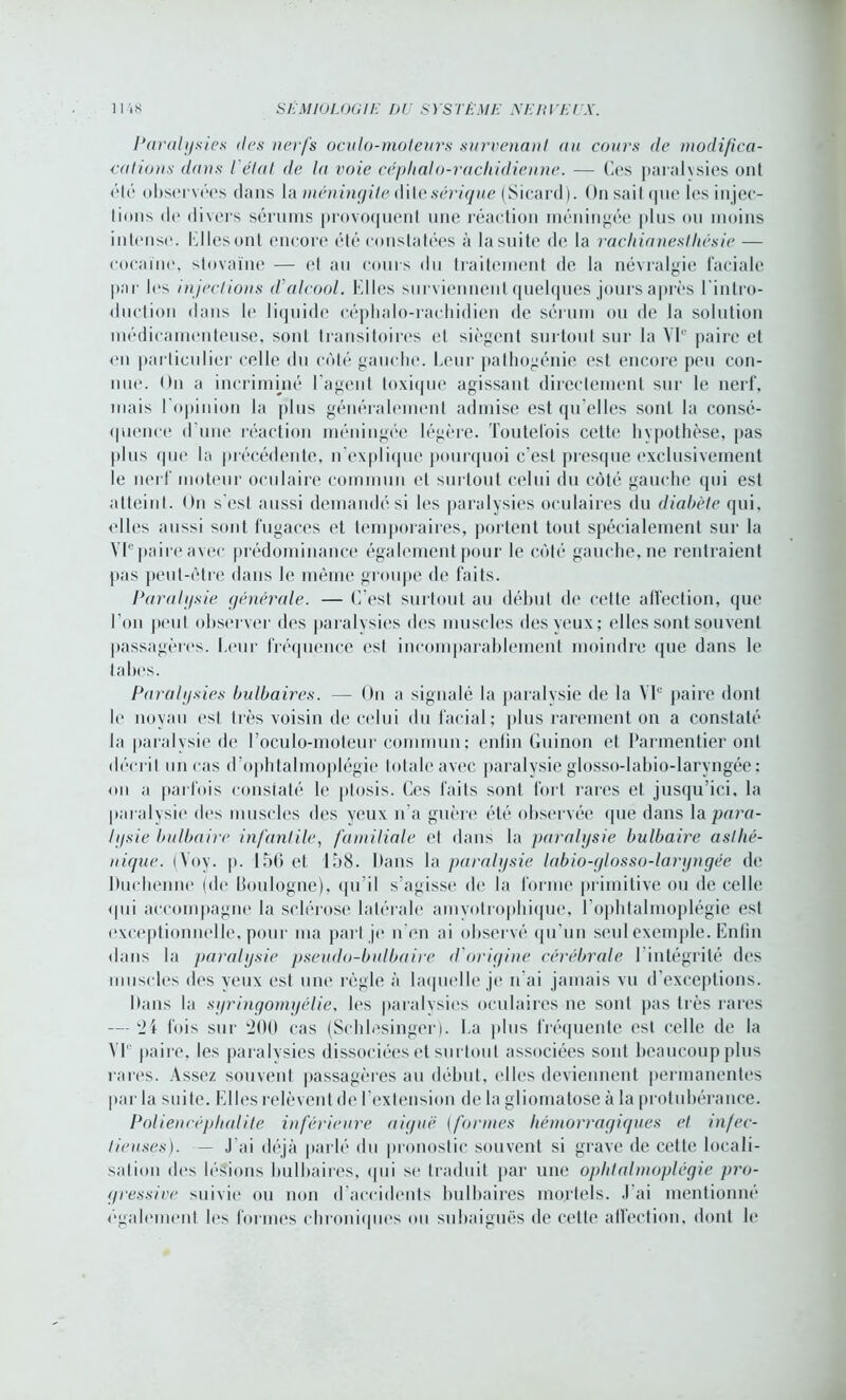 Paralysies <les nerfs oculo-moleurs survenant au cours de modifica- cations dans I étal de la voie céplialo-raclridienne. — Ces paralxsies ont été observées dans la méningite dite sérique (Sicard). On sai! que les injec- lions de divers sérums provoquent une réaction méningée plus ou moins intense, liI les ont encore été constatées à la suite de la rachianesthésie — cocaïne, stovaïne — el au cours du traitement de la névralgie faciale par les injections d’alcool. Elles surviennent quelques jours après l'intro- duction dans le liquide céphalo-rachidien de sérum ou de la solution médicamenteuse, sont transitoires el siègent surtout sur la VIe paire et on particulier celle du côté gauche. Leur pathogénie est encore peu con- nue. On a incriminé l'agent toxique agissant directement sur le nerf, mais l'opinion la plus généralement admise est qu elles sont la consé- quence d une réaction méningée légère. Toutefois cette hypothèse, pas plus que la précédente, n'explique pourquoi c'est presque exclusivement le nerf moteur oculaire commun et surtout celui du côté gauche qui est atteint. On s'est aussi demandé si les paralysies oculaires du diabète qui. elles aussi sont fugaces et temporaires, portent tout spécialement sur la VIepaire avec prédominance également pour le côté gauche, ne rentraient pas peut-être dans le même groupe de faits. Paralysie générale. — C'est surtout au début de cette affection, que l’on peut observer des paralysies dos muscles des yeux; elles sont souvent passagères. Leur fréquence est incomparablement moindre que dans le tabes. Paralysies bulbaires. — On a signalé la paralysie de la VIe paire dont le noyau est très voisin de celui du facial; plus rarement on a constaté la paralysie de l’oculo-moteur commun; enfin Guinon et Parmentier ont décrit un cas d’ophtalmoplégie totale avec paralysie glosso-labio-laryngée: on a parfois constaté le ptosis. Ces faits sont fort rares et jusqu’ici, la paralysie des muscles des yeux n’a guère été observée que dans \& para- lysie bulbaire infantile, familiale et dans la paralysie bulbaire asthé- nique. (Voy. p. 156 et 158. Itans la paralysie labio-glosso-laryngée de Duchenne (de Boulogne), qu’il s’agisse de la forme primitive ou de celle <111i accompagne la sclérose latérale amyotrophique, l'opbtalmoplégie est exceptionnelle, pour ma pari je n’en ai observé qu’un seul exemple. Enfin dans la paralysie pseudo-bulbaire d'origine cérébrale l’intégrité des muscles des yeux est une règle à laquelle je n’ai jamais vu d’exceptions. Dans la syringomyélie, les paralysies oculaires ne sont pas très rares — '24 fois sur '200 cas (Schlesinger). La plus fréquente est celle de la VL paire, les paralysies dissociées et surtout associées sont beaucoup plus rares. Assez souvent passagères au début, elles deviennent permanentes par la suite. Elles relèvent de l’extension de la gliomatose à la protubérance. Poliencéphalite inférieure aiguë (formes hémorragiques et infec- tieuses). — J'ai déjà parlé du pronostic souvent si grave de cette locali- sation des lésions bulbaires, qui se traduit par une ophtalmoplégie pro- gressive suivie ou non d’accidents bulbaires mortels. J’ai mentionné également les formes chroniques ou subaiguës de cette affection, dont le