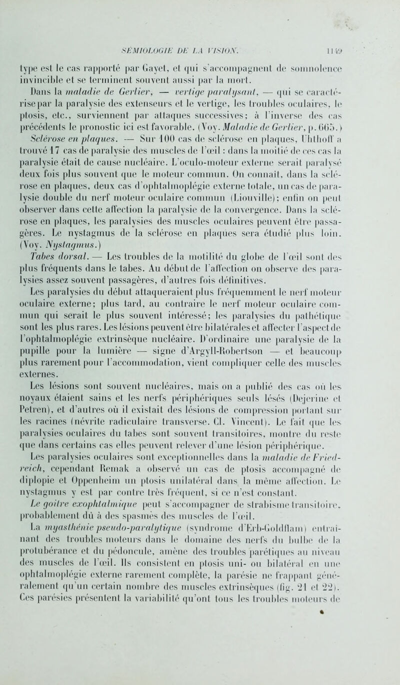 type esl le cas rapporté par Gayet, el qui s accompagnent de somnolence invincible et se terminent souvent aussi par la mort. Dans la maladie de Gerlier, — vertige paralysant, — qui se caracté- rise par la paralysie des extenseurs et le vertige, les troubles oculaires, le ptosis, etc., surviennent par attaques successives; à l’inverse des cas précédents le pronostic ici est favorable. (Voy. Maladie de Gerlier, p. GG5. > Sclérose en plaques. — Sur 100 cas de sclérose en plaques, llitlioff a trouvé 17 cas de paralysie des muscles de l’œil : dans la moitié de ces cas la paralysie était de cause nucléaire. L’oculo-moteur externe serait paralysé deux fois plus souvent que le moteur commun. On connaît, dans la sclé- rose en plaques, deux cas d'ophtalinoplégio externe totale, un cas de para- lysie double du nerf moteur oculaire commun ( Lion ville) ; enfin on peut observer dans celle affection la paralysie de la convergence. Dans la sclé- rose en plaques, les paralysies des muscles oculaires peuvent être passa- gères. Le nystagmus de la sclérose en plaques sera étudié plus loin. (Voy. Nystagmus.) Tabes dorsal. — Les troubles de la motilité du globe de l’œil sont des plus fréquents dans le tabes. Au début de l’affection on observe des para- lysies assez souvent passagères, d’autres fois définitives. Les paralysies du début attaqueraient plus fréquemment le nerf moteur oculaire externe; plus tard, au contraire le nerf moteur oculaire com- mun qui serait le plus souvent intéressé; les paralysies du pathétique sont les plus rares. Les lésions peuvent être bilatérales et affecter l'aspect de l’ophtalmoplôgie extrinsèque nucléaire. D’ordinaire une paralysie de la pu [tille pour la lumière — signe d’Argyll-Robertson — et beaucoup plus rarement pour l'accommodation, vient compliquer celle des muscles externes. Les lésions sonl souvent nucléaires, mais on a publié des cas où les noyaux étaient sains et les nerfs périphériques seuls lésés (Dejerine et Petren), et d’autres où il existait des lésions de compression portant sur les racines (névrite radiculaire transverse. Cl. Vincent). Le fait (pie les paralysies oculaires du tabes sont souvent transitoires, montre du reste <pie dans certains cas elles peuvent relever d’une lésion périphérique. Les paralysies oculaires sont exceptionnelles dans la maladie de Fried- reich, cependant Remak a observé un cas de ptosis accompagné de diplopie el Oppenheim un ptosis unilatéral dans la même affection. Le nystagmus y est par contre très fréquent, si ce n’est Constant. Le goitre exophtalmique peut s’accompagner de strabisme transiloire, probablement dû à des spasmes des muscles de l’œil. La myasthénie pseudo-paralytique (syndrome d’Erb-Goldflam) entraî- nant des troubles moteurs dans le domaine des nerfs du bulbe de la protubérance et du pédoncule, amène des troubles parétiques au niveau des muscles de l’œil. Ils consistent en ptosis uni- ou bilatéral en une ophtalmoplégie externe rarement complète, la parésie ne frappant géné- ralement qu un certain nombre des muscles extrinsèques (fïg. 21 el 22). Ces parésies présentent la variabilité qu’ont tous les troubles moteurs de